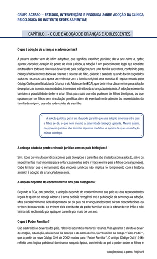 Adoção passo a passo. Página 
GRUPO ACESSO – ESTUDOS, INTERVENÇÕES E PESQUISA SOBRE ADOÇÃO DA CLÍNICA
PSICOLÓGICA DO INSTITUTO SEDES SAPIENTIAE
	 CAPÍTULO I - O QUE É ADOÇÃO DE CRIANÇAS E ADOLESCENTES
O que é adoção de crianças e adolescentes?
A palavra adotar vem do latim adoptare, que significa escolher, perfilhar, dar o seu nome a, optar,
ajuntar, escolher, desejar. Do ponto de vista jurídico, a adoção é um procedimento legal que consiste
em transferir todos os direitos e deveres de pais biológicos para uma família substituta,conferindo para
crianças/adolescentes todos os direitos e deveres de filho,quando e somente quando forem esgotados
todos os recursos para que a convivência com a família original seja mantida. É regulamentada pelo
Código Civil e pelo Estatuto da Criança e doAdolescente (ECA),que determina claramente que a adoção
deve priorizar as reais necessidades,interesses e direitos da criança/adolescente.A adoção representa
também a possibilidade de ter e criar filhos para pais que não puderam ter filhos biológicos, ou que
optaram por ter filhos sem vinculação genética, além de eventualmente atender às necessidades da
família de origem, que não pode cuidar de seu filho.
A adoção jurídica, por si só, não pode garantir que uma adoção amorosa entre pais
e filhos se dê, o que nem mesmo a paternidade biológica garante. Mesmo assim,
no processo jurídico são tomadas algumas medidas na aposta de que uma adoção
mútua aconteça.
A criança adotada perde o vínculo jurídico com os pais biológicos?
Sim,todos os vínculos jurídicos com os pais biológicos e parentes são anulados com a adoção,salvo os
impedimentos matrimoniais (para evitar casamentos entre irmãos e entre pais e filhos consangüíneos).
Cabe lembrar que o rompimento dos vínculos jurídicos não implica no rompimento com a história
anterior à adoção da criança/adolescente.   
A adoção depende do consentimento dos pais biológicos?
Segundo o ECA, em princípio, a adoção depende do consentimento dos pais ou dos representantes
legais de quem se deseja adotar e é uma decisão revogável até a publicação da sentença da adoção.
Mas o consentimento será dispensado se os pais da criança/adolescente forem desconhecidos ou
tiverem desaparecido, se tiverem sido destituídos do poder familiar, ou se o adotando for órfão e não
tenha sido reclamado por qualquer parente por mais de um ano. 
O que é Poder Familiar?
São os direitos e deveres dos pais, relativos aos filhos menores 18 anos.Visa garantir o direito e dever
de criação, educação, assistência da criança e do adolescente. Corresponde ao antigo “Pátrio Poder”,
que a partir do novo Código Civil de 2002 mudou para “Poder Familiar”. O antigo Código Civil (1916)
refletia uma lógica patriarcal dominante naquela época, conferindo ao pai o poder sobre os filhos e
 
