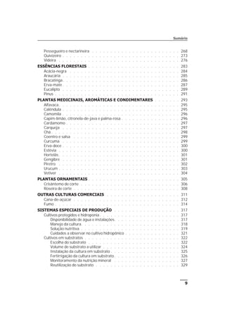 Pessegueiro e nectarineira . . . . . . . . . . . . . . . . . . . . . . . . 268
Quivizeiro . . . . . . . . . . . . . . . . . . . . . . . . . . . . . . . . 273
Videira . . . . . . . . . . . . . . . . . . . . . . . . . . . . . . . . . 276
ESSÊNCIAS FLORESTAIS . . . . . . . . . . . . . . . . . . . . . . . . . 283
Acácia-negra . . . . . . . . . . . . . . . . . . . . . . . . . . . . . . 284
Araucária . . . . . . . . . . . . . . . . . . . . . . . . . . . . . . . . 285
Bracatinga. . . . . . . . . . . . . . . . . . . . . . . . . . . . . . . . 286
Erva-mate . . . . . . . . . . . . . . . . . . . . . . . . . . . . . . . . 287
Eucalipto . . . . . . . . . . . . . . . . . . . . . . . . . . . . . . . . 289
Pinus . . . . . . . . . . . . . . . . . . . . . . . . . . . . . . . . . . 291
PLANTAS MEDICINAIS, AROMÁTICAS E CONDIMENTARES . . . . . . . 293
Alfavaca. . . . . . . . . . . . . . . . . . . . . . . . . . . . . . . . . 295
Calêndula . . . . . . . . . . . . . . . . . . . . . . . . . . . . . . . . 295
Camomila . . . . . . . . . . . . . . . . . . . . . . . . . . . . . . . . 296
Capim-limão, citronela-de-java e palma-rosa . . . . . . . . . . . . . . . . 296
Cardamomo . . . . . . . . . . . . . . . . . . . . . . . . . . . . . . . 297
Carqueja . . . . . . . . . . . . . . . . . . . . . . . . . . . . . . . . 297
Chá . . . . . . . . . . . . . . . . . . . . . . . . . . . . . . . . . . . 298
Coentro e salsa . . . . . . . . . . . . . . . . . . . . . . . . . . . . . 299
Curcuma . . . . . . . . . . . . . . . . . . . . . . . . . . . . . . . . 299
Erva-doce . . . . . . . . . . . . . . . . . . . . . . . . . . . . . . . . 300
Estévia . . . . . . . . . . . . . . . . . . . . . . . . . . . . . . . . . 300
Hortelãs . . . . . . . . . . . . . . . . . . . . . . . . . . . . . . . . . 301
Gengibre . . . . . . . . . . . . . . . . . . . . . . . . . . . . . . . . 301
Piretro . . . . . . . . . . . . . . . . . . . . . . . . . . . . . . . . . 302
Urucum . . . . . . . . . . . . . . . . . . . . . . . . . . . . . . . . . 303
Vetiver . . . . . . . . . . . . . . . . . . . . . . . . . . . . . . . . . 304
PLANTAS ORNAMENTAIS . . . . . . . . . . . . . . . . . . . . . . . . . 305
Crisântemo de corte . . . . . . . . . . . . . . . . . . . . . . . . . . . 306
Roseira de corte . . . . . . . . . . . . . . . . . . . . . . . . . . . . . 308
OUTRAS CULTURAS COMERCIAIS . . . . . . . . . . . . . . . . . . . . 311
Cana-de-açúcar . . . . . . . . . . . . . . . . . . . . . . . . . . . . . 312
Fumo . . . . . . . . . . . . . . . . . . . . . . . . . . . . . . . . . . 314
SISTEMAS ESPECIAIS DE PRODUÇÃO . . . . . . . . . . . . . . . . . . 317
Cultivos protegidos e hidroponia. . . . . . . . . . . . . . . . . . . . . . 317
Disponibilidade de água e instalações. . . . . . . . . . . . . . . . . . 317
Manejo da cultura. . . . . . . . . . . . . . . . . . . . . . . . . . . 318
Solução nutritiva . . . . . . . . . . . . . . . . . . . . . . . . . . . 319
Cuidados a observar no cultivo hidropônico . . . . . . . . . . . . . . . 321
Cultivos em substratos . . . . . . . . . . . . . . . . . . . . . . . . . . 322
Escolha do substrato . . . . . . . . . . . . . . . . . . . . . . . . . 322
Volume de substrato a utilizar . . . . . . . . . . . . . . . . . . . . . 324
Instalação da cultura em substrato . . . . . . . . . . . . . . . . . . . 325
Fertirrigação da cultura em substrato . . . . . . . . . . . . . . . . . . 326
Monitoramento da nutrição mineral . . . . . . . . . . . . . . . . . . 327
Reutilização do substrato . . . . . . . . . . . . . . . . . . . . . . . 329
9
Sumário
 
