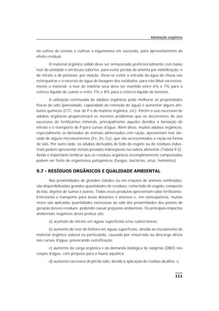 no cultivo de cereais e cultivar a leguminosa em sucessão, para aproveitamento do
efeito residual.
O material orgânico sólido deve ser armazenado preferencialmente com baixo
teor de umidade e em locais cobertos, para evitar perdas de amônia por volatilização, e
de nitrato e de potássio, por eluição. Deve-se evitar a entrada da água de chuva nas
esterqueiras e o excesso de água de lavagem dos estábulos, para não diluir excessiva-
mente o material; o teor de matéria seca deve ser mantido entre 6% e 7% para o
esterco líquido de suínos e entre 7% e 8% para o esterco líquido de bovinos.
A utilização continuada de adubos orgânicos pode melhorar as propriedades
físicas do solo (porosidade, capacidade de retenção de água) e aumentar alguns atri-
butos químicos (CTC, teor de P e de matéria orgânica, etc). Porém o uso excessivo de
adubos orgânicos proporcionará os mesmos problemas que os decorrentes do uso
excessivo de fertilizantes minerais, principalmente aqueles devidos à lixiviação de
nitrato e o transporte de P para cursos d'água. Além disso, muitos adubos orgânicos,
especialmente os derivados de animais alimentados com ração, apresentam teor ele-
vado de alguns micronutrientes (Fe, Zn, Cu), que são acrescentados à ração na forma
de sais. Por outro lado, os adubos derivados de lodo de esgoto ou de resíduos indus-
triais podem apresentar metais pesados indesejáveis na cadeia alimentar (Tabela 9.2).
Ainda é importante lembrar que os resíduos orgânicos incompletamente compostados
podem ser fonte de organismos patogênicos (fungos, bactérias, vírus, helmintos).
9.7 - RESÍDUOS ORGÂNICOS E QUALIDADE AMBIENTAL
Nas proximidades de grandes cidades ou em criações de animais confinados,
são disponibilizadas grandes quantidades de resíduos, como lodo de esgoto, composto
de lixo, dejetos de suínos e outros. Todos esses produtos apresentam valor fertilizante.
Entretanto o transporte para áreas distantes é oneroso e, em conseqüência, muitas
vezes são aplicadas quantidades excessivas ao solo das proximidades dos pontos de
geração desses resíduos, podendo causar prejuízos ambientais. Os principais impactos
ambientais negativos desta prática são:
a) acúmulo de nitrato em águas superficiais e/ou subterrâneas;
b) aumento do teor de fósforo em águas superficiais, devido ao escoamento de
material orgânico solúvel ou particulado, causado por enxurrada ou descarga direta
nos cursos d'água, provocando eutrofização;
c) aumento da carga orgânica e da demanda biológica de oxigênio (DBO) nos
corpos d'água, com prejuízo para a fauna aquática;
d) aumento excessivo do pH do solo, devido à aplicação de resíduo alcalino; e,
111
Adubação orgânica
 