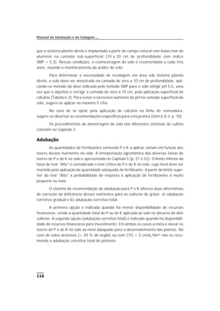 que o sistema plantio direto é implantado a partir de campo natural com baixo teor de
alumínio na camada sub-superficial (10 a 20 cm de profundidade com índice
SMP > 5,3). Nessas condições, a reamostragem do solo é recomendada a cada três
anos, visando o monitoramento da acidez do solo.
Para determinar a necessidade de recalagem em área sob sistema plantio
direto, o solo deve ser amostrado na camada de zero a 10 cm de profundidade, apli-
cando-se metade da dose indicada pelo método SMP para o solo atingir pH 5,5, uma
vez que o objetivo é corrigir a camada de zero a 10 cm, pela aplicação superficial de
calcário (Tabela 6.3). Para evitar o excessivo aumento do pH na camada superficial do
solo, sugere-se aplicar no máximo 5 t/ha.
No caso de se optar pela aplicação de calcário na linha de semeadura,
sugere-se observar as recomendações específicas para esta prática (item 6.8.3, p. 70).
Os procedimentos de amostragem de solo nos diferentes sistemas de cultivo
constam no Capítulo 3.
Adubação
As quantidades de fertilizantes contendo P e K a aplicar variam em função dos
teores desses nutrientes no solo. A interpretação agronômica das diversas faixas de
teores de P e de K no solo é apresentada no Capítulo 5 (p. 51 e 52). O limite inferior da
faixa de teor "Alto" é considerado o teor crítico de P e de K no solo, cujo nível deve ser
mantido pela aplicação de quantidade adequada de fertilizante. A partir do limite supe-
rior do teor "Alto" a probabilidade de resposta à aplicação de fertilizantes é muito
pequena ou nula.
O sistema de recomendação de adubação para P e K oferece duas alternativas
de correção da deficiência desses nutrientes para as culturas de grãos: a) adubação
corretiva gradual e b) adubação corretiva total.
A primeira opção é indicada quando há menor disponibilidade de recursos
financeiros, sendo a quantidade total de P ou de K aplicada ao solo no decurso de dois
cultivos. A segunda opção (adubação corretiva total) é indicada quando há disponibili-
dade de recursos financeiros para investimento. Em ambos os casos a meta é elevar os
teores de P e de K no solo ao nível adequado para o desenvolvimento das plantas. No
caso de solos arenosos (< 20 % de argila) ou com CTC < 5 cmolc/dm³ não se reco-
menda a adubação corretiva total de potássio.
116
Manual de Adubação e de Calagem ...
 