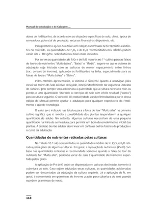 doses de fertilizantes, de acordo com as situações específicas de solo, clima, época de
semeadura, potencial de produção, recursos financeiros disponíveis, etc.
Para permitir o ajuste das doses em relação às fórmulas de fertilizantes existen-
tes no mercado, as quantidades de P2O5 e de K2O recomendadas nas tabelas podem
variar em ± 10 kg/ha, sobretudo nas doses mais elevadas.
Por serem as quantidades de P2O5 e de K2O maiores no 1º cultivo para as faixas
de teores de nutrientes "Muito baixo", "Baixo" e "Médio", sugere-se que o sistema de
adubação seja iniciado com as culturas de menor espaçamento entre linhas
(ex.: cereais de inverno), aplicando os fertilizantes na linha, especialmente para as
faixas de teores "Muito baixo" e "Baixo".
Pelos critérios apresentados, o sistema é coerente quanto à adubação para
elevar os teores do solo ao nível desejado, independentemente da seqüência utilizada
de culturas, pois sempre será adicionada a quantidade que a cultura necessita mais as
perdas e uma quantidade referente à correção do solo com efeito residual ("sobra")
para a cultura seguinte. O conceito de produtividade variável introduzido a partir dessa
edição do Manual permite ajustar a adubação para qualquer expectativa de rendi-
mento e uso de tecnologia.
O valor zero indicado nas tabelas para a faixa de teor "Muito alto" no primeiro
cultivo significa que é remota a possibilidade das plantas responderem a qualquer
quantidade de adubo. No entanto, algumas culturas necessitam de uma pequena
quantidade na linha de semeadura para permitir um bom desenvolvimento inicial das
plantas. A decisão de não adubar deve levar em conta os outros fatores de produção e
o custo da adubação.
Quantidades de nutrientes retiradas pelas culturas
Na Tabela 10.1 são apresentadas as quantidades médias de N, P2O5 e K2O reti-
radas pelos grãos de algumas culturas. Em geral, a reposição de nutrientes (P e K) com
base nas quantidades retiradas é recomendada somente quando a faixa de teor do
nutriente for "Muito alto", podendo variar de zero à quantidade efetivamente expor-
tada pelos grãos.
A aplicação de P e de K pode ser dispensada em culturas destinadas somente à
cobertura do solo. Caso sejam adubadas essas culturas, as quantidades adicionadas
podem ser descontadas da adubação da cultura seguinte. Já a aplicação de N, em
geral, é conveniente em gramíneas de inverno usadas para cobertura do solo quando
sucedem gramíneas de verão.
118
Manual de Adubação e de Calagem ...
 