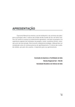 11
APRESENTAÇÃO
O presente Manual visa orientar o uso de fertilizantes e de corretivos da acidez,
para os principais solos e culturas dos Estados do Rio Grande do Sul e de Santa Cata-
rina. Ele contém os avanços no conhecimento agronômico, com base na pesquisa e na
experiência regionais das instituições de pesquisa, ensino, assistência técnica, exten-
são rural e do setor privado. Pela crescente evolução da tecnologia, o Manual deve ser
considerado como em contínuo processo de aperfeiçoamento. O retorno dos resulta-
dos obtidos, por parte dos usuários, é importante para seu aprimoramento.
Comissão de Química e Fertilidade do Solo
Núcleo Regional Sul – RS/SC
Sociedade Brasileira de Ciência do Solo
 