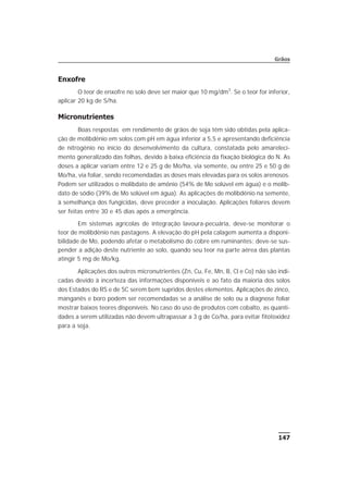 Enxofre
O teor de enxofre no solo deve ser maior que 10 mg/dm3
. Se o teor for inferior,
aplicar 20 kg de S/ha.
Micronutrientes
Boas respostas em rendimento de grãos de soja têm sido obtidas pela aplica-
ção de molibdênio em solos com pH em água inferior a 5,5 e apresentando deficiência
de nitrogênio no início do desenvolvimento da cultura, constatada pelo amareleci-
mento generalizado das folhas, devido à baixa eficiência da fixação biológica do N. As
doses a aplicar variam entre 12 e 25 g de Mo/ha, via semente, ou entre 25 e 50 g de
Mo/ha, via foliar, sendo recomendadas as doses mais elevadas para os solos arenosos.
Podem ser utilizados o molibdato de amônio (54% de Mo solúvel em água) e o molib-
dato de sódio (39% de Mo solúvel em água). As aplicações de molibdênio na semente,
à semelhança dos fungicidas, deve preceder a inoculação. Aplicações foliares devem
ser feitas entre 30 e 45 dias após a emergência.
Em sistemas agrícolas de integração lavoura-pecuária, deve-se monitorar o
teor de molibdênio nas pastagens. A elevação do pH pela calagem aumenta a disponi-
bilidade de Mo, podendo afetar o metabolismo do cobre em ruminantes; deve-se sus-
pender a adição deste nutriente ao solo, quando seu teor na parte aérea das plantas
atingir 5 mg de Mo/kg.
Aplicações dos outros micronutrientes (Zn, Cu, Fe, Mn, B, Cl e Co) não são indi-
cadas devido à incerteza das informações disponíveis e ao fato da maioria dos solos
dos Estados do RS e de SC serem bem supridos destes elementos. Aplicações de zinco,
manganês e boro podem ser recomendadas se a análise de solo ou a diagnose foliar
mostrar baixos teores disponíveis. No caso do uso de produtos com cobalto, as quanti-
dades a serem utilizadas não devem ultrapassar a 3 g de Co/ha, para evitar fitotoxidez
para a soja.
147
Grãos
 