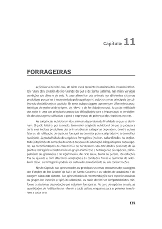 FORRAGEIRAS
A pecuária de leite e/ou de corte está presente na maioria dos estabelecimen-
tos rurais dos Estados do Rio Grande do Sul e de Santa Catarina, nas mais variadas
condições de clima e de solo. A base alimentar dos animais nos diferentes sistemas
produtivos pecuários é representada pelas pastagens, cujos sistemas principais de cul-
tivo são descritos neste capítulo. Os solos sob pastagens apresentam diferentes carac-
terísticas de material de origem, de relevo e de fertilidade natural. A baixa fertilidade
dos solos é uma das principais causas das dificuldades para a implantação e persistên-
cia das pastagens cultivadas e para a expressão do potencial das espécies nativas.
As exigências nutricionais dos animais dependem da finalidade a que se desti-
nam. O gado leiteiro, por exemplo, tem maior exigência nutricional do que o gado para
corte e os índices produtivos dos animais dessas categorias dependem, dentre outros
fatores, da utilização de espécies forrageiras de maior potencial produtivo e de melhor
qualidade. A produtividade das espécies forrageiras (nativas, naturalizadas ou implan-
tadas) depende da correção da acidez do solo e da adubação adequada para cada espé-
cie. As recomendações de corretivos e de fertilizantes são dificultadas pelo fato de as
plantas forrageiras constituírem um grupo numeroso e heterogêneo de espécies, princi-
palmente de gramíneas e de leguminosas, de ciclo anual, bienal ou perene, de estações
fria ou quente e com diferentes adaptações às condições físicas e químicas de solos.
Além disso, as forrageiras podem ser cultivadas isoladamente ou em consorciações.
Neste Capítulo são apresentados os principais sistemas produtivos de pastagens
dos Estados do Rio Grande do Sul e de Santa Catarina e as tabelas de adubação e de
calagem para cada sistema. São apresentadas as recomendações para espécies isoladas
ou grupos de espécies e tipos de utilização, as quais devem ser compatibilizadas con-
forme os sistemas de produção que incluírem forrageiras. No caso de espécies anuais, as
quantidades de fertilizantes se referem a cada cultivo, enquanto para as perenes se refe-
rem a cada ano.
155
Capítulo 11
 
