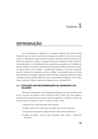 INTRODUÇÃO
As recomendações de adubação e de calagem adotadas nos Estados do Rio
Grande do Sul e de Santa Catarina são embasadas na análise de solo e/ou de tecido
vegetal. A utilização da análise de solo na região se difundiu a partir da década de 60,
tendo sido importante, à época, o Programa Nacional de Análises de Solos do Ministé-
rio da Agricultura e a consolidação de uma equipe de pesquisadores em fertilidade de
solo das seguintes instituições: Departamento de Solos da UFRGS, Instituto de Pesqui-
sas Agropecuárias do Sul (IPEAS - sucedido pela Embrapa), Secretaria da Agricul-
tura-RS, Instituto Rio Grandense do Arroz (IRGA), Universidade Federal de Santa
Maria (UFSM), Universidade Federal de Pelotas (UFPEL) e Associação Sulina de Crédito
e Assistência Rural (ASCAR-EMATER). Como resultado dessa integração, foram elabo-
radas as primeiras tabelas regionais de adubação para o Estado do RS.
1.1 - EVOLUÇÃO DAS RECOMENDAÇÕES DE ADUBAÇÃO E DE
CALAGEM
A primeira proposição de recomendação de adubação no Estado do Rio Grande
do Sul, com base na análise de solo, foi feita por Mohr (1950). Esse autor dividiu o
Estado do Rio Grande do Sul em quatro regiões fisiográficas e estabeleceu valores de
referência para as análises de solo em cada uma delas, sendo:
1) planalto norte (solos formados sobre basalto);
2) região sedimentar central (solos formados sobre arenito Botucatu);
3) escudo sul-rio-grandense (solos formados sobre rochas graníticas); e,
4) região da planície costeira (solos formados sobre areias e sedimentos
recentes).
15
Capítulo 1
 