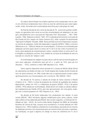 Os valores determinados nas análises químicas eram comparados com os valo-
res de referência estabelecidos (teor crítico ou nível de suficiência) para cada região,
sendo, então, fornecida uma recomendação descritiva para cada grupo de solos.
No final da década de 60 e início da década de 70, ocorreram grandes modifi-
cações na agricultura bem como no uso das recomendações de adubação e de cala-
gem, principalmente com a execução da "Operação Tatu" (Associação..., 1967, 1968;
Ludwick, 1968; Volkweiss & Klamt, 1969, 1971) realizada primeiramente no Estado do
Rio Grande do Sul e depois em Santa Catarina (SC), onde o projeto foi denominado
"Operação Fertilidade" (Pundek, 2000). Nesse período ocorreram importantes avanços
no sistema de adubação, tendo sido elaboradas a segunda (UFRGS, 1968) e a terceira
(Mielniczuk et al., 1969a,b) tabelas de recomendações. O sistema era constituído pela
adubação corretiva (para elevar os teores de P e de K ao teor crítico na primeira cul-
tura) e pela adubação de manutenção por cultura, visando manter os teores de P e de
K atingidos na adubação corretiva. Esse modelo de correção da fertilidade do solo era
baseado no conceito de "adubar o solo".
A recomendação de calagem era para elevar o pH do solo ao nível desejado em
uma única aplicação, inicialmente para pH 6,5 e, a partir de 1973, para pH 6,0
(Reunião..., 1973), conforme o índice SMP (Murdock et al., 1969).
Outro aspecto importante desse período foi a criação da ROLAS (Rede Oficial
de Laboratórios de Análise de Solo e de Tecido Vegetal dos Estados do Rio Grande do
Sul e de Santa Catarina), em 1968, tendo sido esta a responsável pela revisão e pelos
aperfeiçoamentos nas recomendações até a versão de 1981 (ROLAS, 1981).
Na década de 70 ocorreu a adesão do Estado de Santa Catarina à ROLAS
(Tedesco et al., 1994) e o início do programa de controle de qualidade das análises
laboratoriais, ambos em 1972 e a elaboração da quarta (UFRGS, 1973) e da quinta
(UFRGS, 1976) tabelas de recomendação. Ainda devem ser citadas as tabelas elabora-
das isoladamente por Patella (1972), pois elas apresentavam, até certo ponto, analo-
gia com o sistema proposto em 1987 (Siqueira et al., 1987).
Na década de 80 foram elaboradas três atualizações nas tabelas. A sexta
versão (ROLAS, 1981) introduziu algumas modificações para várias culturas, tendo
sido a última versão elaborada pela ROLAS. Nas versões seguintes, a Comissão de Fer-
tilidade do Solo – RS/SC, do recém-criado Núcleo Regional Sul (NRS) da Sociedade
Brasileira de Ciência do Solo, assumiu essa incumbência. A versão adotada em 1987
(Siqueira et al., 1987) modificou a filosofia de recomendação, passando de um sistema
de adubação corretiva e de manutenção para um sistema misto (correção e reposição,
ou restituição), no qual o objetivo era atingir os níveis de suficiência de P e de K
16
Manual de Adubação e de Calagem …
 