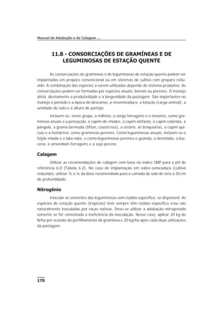 11.8 - CONSORCIAÇÕES DE GRAMÍNEAS E DE
LEGUMINOSAS DE ESTAÇÃO QUENTE
As consorciações de gramíneas e de leguminosas de estação quente podem ser
implantadas em preparo convencional ou em sistemas de cultivo com preparo redu-
zido. A combinação das espécies a serem utilizadas depende do sistema produtivo. As
consorciações podem ser formadas por espécies anuais, bienais ou perenes. O manejo
afeta diretamente a produtividade e a longevidade da pastagem. São importantes no
manejo o período e a época de descanso, a ressemeadura, a lotação (carga animal), a
umidade do solo e a altura de pastejo.
Incluem-se, neste grupo, o milheto, o sorgo forrageiro e o teosinto, como gra-
míneas anuais e a pensacola, o capim-de-rhodes, o capim elefante, o capim colonião, a
pangola, a grama bermuda (tifton, coastcross), a setária, as braquiárias, o capim qui-
cuio e a hemártria, como gramíneas perenes. Como leguminosas anuais, incluem-se o
feijão miúdo e o labe-labe, e como leguminosas perenes o guandu, o desmódio, a leu-
cena, o amendoim forrageiro e a soja perene.
Calagem
Utilizar as recomendações de calagem com base no índice SMP para o pH de
referência 6,0 (Tabela 6.2). No caso de implantação em sobre-semeadura (cultivo
reduzido), utilizar ½ a ¼ da dose recomendada para a camada de solo de zero a 20 cm
de profundidade.
Nitrogênio
Inocular as sementes das leguminosas com rizóbio específico, se disponível. As
espécies de estação quente (tropicais) nem sempre têm rizóbio específico e/ou são
naturalmente inoculadas por raças nativas. Deve-se utilizar a adubação nitrogenada
somente se for constatada a ineficiência da inoculação. Nesse caso, aplicar 20 kg de
N/ha por ocasião do perfilhamento da gramínea e 20 kg/ha após cada duas utilizações
da pastagem.
170
Manual de Adubação e de Calagem ...
 