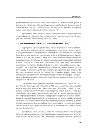 gradualmente em três cultivos ou anos, com o conceito de "adubar a cultura", já que, à
época, havia restrição ao crédito agrícola para a correção total da fertilidade do solo. A
oitava versão (CFS-RS/SC, 1989) introduziu modificações na adubação de algumas
culturas, sem alterar substancialmente a versão de 1987.
Na década de 90 foi elaborada a nona versão com diversas modificações nas
recomendações das culturas, e foram propostas as primeiras recomendações de cala-
gem para o sistema plantio direto (CFS-RS/SC, 1995).
1.2 - HISTÓRICO DOS PROJETOS DE MANEJO DO SOLO
Os programas regionais objetivando a adoção de práticas de manejo da fertili-
dade, com base na análise de solo e em outras técnicas modernas de campo, foram ini-
ciados pelo Projeto de Melhoramento da Fertilidade do Solo, denominado "Operação
Tatu". Este projeto surgiu com a implantação do Curso de Pós-Graduação em Agrono-
mia na UFRGS, em 1965 (Ludwick, 1968). Nessa época foram iniciados os trabalhos de
pesquisa visando a identificação dos fatores responsáveis pela baixa produtividade dos
solos do Estado do Rio Grande do Sul (Volkweiss & Klamt, 1969; 1971). O trabalho foi
executado no município de Ibirubá pelo Departamento de Solos da Faculdade de Agro-
nomia da UFRGS (que à época mantinha um convênio de cooperação técnica com a
Universidade de Wisconsin, EUA), pela Secretaria da Agricultura, pelo Ministério da
Agricultura através do IPEAS e pelo Instituto Rio Grandense do Arroz (IRGA). Essa
amostragem visava determinar o nível de fertilidade dos solos dessa região e a implan-
tação de lavouras demonstrativas com a utilização adequada das recomendações de
calagem e de adubação.
Esse trabalho foi repetido em Santa Rosa, expandindo-se, a partir de 1967,
para Três de Maio, Tuparendi e Horizontina (RS), sob a coordenação da Associação
Rural de Santa Rosa (Associação..., 1967) e da ASCAR (Associação..., 1968). Em 1968,
já havia solicitação de 80 municípios para participar do projeto (Ludwick, 1968), que
objetivava corrigir a acidez e a fertilidade do solo, além de controlar a erosão e estimu-
lar o emprego de melhores cultivares e a adoção de novas práticas de cultivo, à seme-
lhança da chamada "Revolução Verde". A utilização de terraços foi iniciada na década
de 50, mas seu uso ainda era incipiente na década de 60. Convém lembrar que, devido
à adoção generalizada do sistema plantio direto na década de 90, muitos agricultores
removeram os terraços, apesar de serem estruturas necessárias para conduzir o fluxo
da água de escoamento.
No Estado de Santa Catarina, a partir dos resultados obtidos pela Operação
Tatu no Estado do Rio Grande do Sul, foi elaborado o Plano de Recuperação da Fertili-
dade do Solo, em meados de 1968, denominado "Operação Fertilidade", para ser
17
Introdução
 