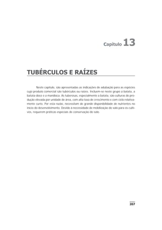 TUBÉRCULOS E RAÍZES
Neste capítulo, são apresentadas as indicações de adubação para as espécies
cujo produto comercial são tubérculos ou raízes. Incluem-se neste grupo a batata, a
batata-doce e a mandioca. As tuberosas, especialmente a batata, são culturas de pro-
dução elevada por unidade de área, com alta taxa de crescimento e com ciclo relativa-
mente curto. Por esta razão, necessitam de grande disponibilidade de nutrientes no
início do desenvolvimento. Devido à necessidade de mobilização do solo para os culti-
vos, requerem práticas especiais de conservação do solo.
207
Capítulo 13
 
