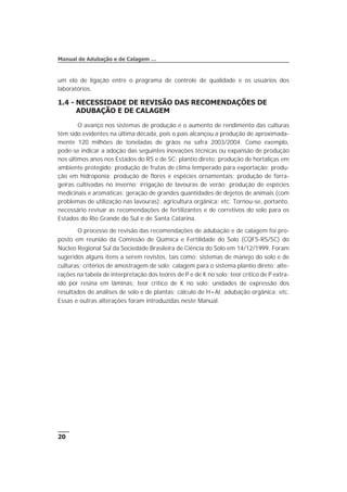 um elo de ligação entre o programa de controle de qualidade e os usuários dos
laboratórios.
1.4 - NECESSIDADE DE REVISÃO DAS RECOMENDAÇÕES DE
ADUBAÇÃO E DE CALAGEM
O avanço nos sistemas de produção e o aumento de rendimento das culturas
têm sido evidentes na última década, pois o país alcançou a produção de aproximada-
mente 120 milhões de toneladas de grãos na safra 2003/2004. Como exemplo,
pode-se indicar a adoção das seguintes inovações técnicas ou expansão de produção
nos últimos anos nos Estados do RS e de SC: plantio direto; produção de hortaliças em
ambiente protegido; produção de frutas de clima temperado para exportação; produ-
ção em hidroponia; produção de flores e espécies ornamentais; produção de forra-
geiras cultivadas no inverno; irrigação de lavouras de verão; produção de espécies
medicinais e aromáticas; geração de grandes quantidades de dejetos de animais (com
problemas de utilização nas lavouras); agricultura orgânica; etc. Tornou-se, portanto,
necessário revisar as recomendações de fertilizantes e de corretivos do solo para os
Estados do Rio Grande do Sul e de Santa Catarina.
O processo de revisão das recomendações de adubação e de calagem foi pro-
posto em reunião da Comissão de Química e Fertilidade do Solo (CQFS-RS/SC) do
Núcleo Regional Sul da Sociedade Brasileira de Ciência do Solo em 14/12/1999. Foram
sugeridos alguns itens a serem revistos, tais como: sistemas de manejo do solo e de
culturas; critérios de amostragem de solo; calagem para o sistema plantio direto; alte-
rações na tabela de interpretação dos teores de P e de K no solo; teor crítico de P extra-
ído por resina em lâminas; teor crítico de K no solo; unidades de expressão dos
resultados de análises de solo e de plantas; cálculo de H+Al; adubação orgânica; etc.
Essas e outras alterações foram introduzidas neste Manual.
20
Manual de Adubação e de Calagem …
 