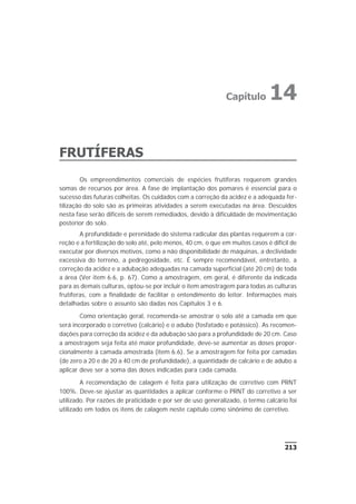 FRUTÍFERAS
Os empreendimentos comerciais de espécies frutíferas requerem grandes
somas de recursos por área. A fase de implantação dos pomares é essencial para o
sucesso das futuras colheitas. Os cuidados com a correção da acidez e a adequada fer-
tilização do solo são as primeiras atividades a serem executadas na área. Descuidos
nesta fase serão difíceis de serem remediados, devido à dificuldade de movimentação
posterior do solo.
A profundidade e perenidade do sistema radicular das plantas requerem a cor-
reção e a fertilização do solo até, pelo menos, 40 cm, o que em muitos casos é difícil de
executar por diversos motivos, como a não disponibilidade de máquinas, a declividade
excessiva do terreno, a pedregosidade, etc. É sempre recomendável, entretanto, a
correção da acidez e a adubação adequadas na camada superficial (até 20 cm) de toda
a área (Ver item 6.6, p. 67). Como a amostragem, em geral, é diferente da indicada
para as demais culturas, optou-se por incluir o item amostragem para todas as culturas
frutíferas, com a finalidade de facilitar o entendimento do leitor. Informações mais
detalhadas sobre o assunto são dadas nos Capítulos 3 e 6.
Como orientação geral, recomenda-se amostrar o solo até a camada em que
será incorporado o corretivo (calcário) e o adubo (fosfatado e potássico). As recomen-
dações para correção da acidez e da adubação são para a profundidade de 20 cm. Caso
a amostragem seja feita até maior profundidade, deve-se aumentar as doses propor-
cionalmente à camada amostrada (item 6.6). Se a amostragem for feita por camadas
(de zero a 20 e de 20 a 40 cm de profundidade), a quantidade de calcário e de adubo a
aplicar deve ser a soma das doses indicadas para cada camada.
A recomendação de calagem é feita para utilização de corretivo com PRNT
100%. Deve-se ajustar as quantidades a aplicar conforme o PRNT do corretivo a ser
utilizado. Por razões de praticidade e por ser de uso generalizado, o termo calcário foi
utilizado em todos os itens de calagem neste capítulo como sinônimo de corretivo.
213
Capítulo 14
 