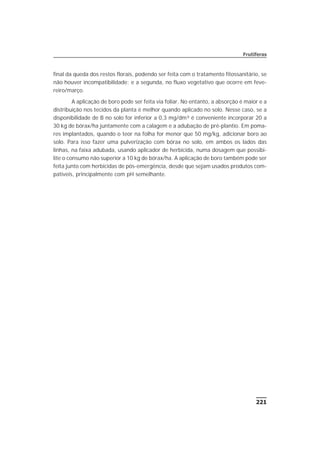 221
Frutíferas
final da queda dos restos florais, podendo ser feita com o tratamento fitossanitário, se
não houver incompatibilidade; e a segunda, no fluxo vegetativo que ocorre em feve-
reiro/março.
A aplicação de boro pode ser feita via foliar. No entanto, a absorção é maior e a
distribuição nos tecidos da planta é melhor quando aplicado no solo. Nesse caso, se a
disponibilidade de B no solo for inferior a 0,3 mg/dm³ é conveniente incorporar 20 a
30 kg de bórax/ha juntamente com a calagem e a adubação de pré-plantio. Em poma-
res implantados, quando o teor na folha for menor que 50 mg/kg, adicionar boro ao
solo. Para isso fazer uma pulverização com bórax no solo, em ambos os lados das
linhas, na faixa adubada, usando aplicador de herbicida, numa dosagem que possibi-
lite o consumo não superior a 10 kg de bórax/ha. A aplicação de boro também pode ser
feita junto com herbicidas de pós-emergência, desde que sejam usados produtos com-
patíveis, principalmente com pH semelhante.
 