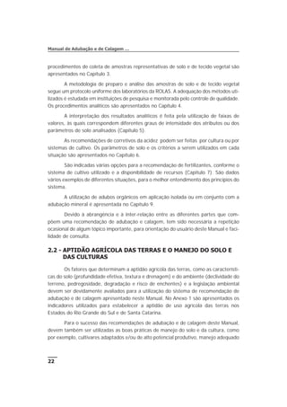 procedimentos de coleta de amostras representativas de solo e de tecido vegetal são
apresentados no Capítulo 3.
A metodologia de preparo e análise das amostras de solo e de tecido vegetal
segue um protocolo uniforme dos laboratórios da ROLAS. A adequação dos métodos uti-
lizados é estudada em instituições de pesquisa e monitorada pelo controle de qualidade.
Os procedimentos analíticos são apresentados no Capítulo 4.
A interpretação dos resultados analíticos é feita pela utilização de faixas de
valores, às quais correspondem diferentes graus de intensidade dos atributos ou dos
parâmetros de solo analisados (Capítulo 5).
As recomendações de corretivos da acidez podem ser feitas por cultura ou por
sistemas de cultivo. Os parâmetros de solo e os critérios a serem utilizados em cada
situação são apresentados no Capítulo 6.
São indicadas várias opções para a recomendação de fertilizantes, conforme o
sistema de cultivo utilizado e a disponibilidade de recursos (Capítulo 7). São dados
vários exemplos de diferentes situações, para o melhor entendimento dos princípios do
sistema.
A utilização de adubos orgânicos em aplicação isolada ou em conjunto com a
adubação mineral é apresentada no Capítulo 9.
Devido à abrangência e à inter-relação entre as diferentes partes que com-
põem uma recomendação de adubação e calagem, tem sido necessária a repetição
ocasional de algum tópico importante, para orientação do usuário deste Manual e faci-
lidade de consulta.
2.2 - APTIDÃO AGRÍCOLA DAS TERRAS E O MANEJO DO SOLO E
DAS CULTURAS
Os fatores que determinam a aptidão agrícola das terras, como as característi-
cas do solo (profundidade efetiva, textura e drenagem) e do ambiente (declividade do
terreno, pedregosidade, degradação e risco de enchentes) e a legislação ambiental
devem ser devidamente avaliados para a utilização do sistema de recomendação de
adubação e de calagem apresentado neste Manual. No Anexo 1 são apresentados os
indicadores utilizados para estabelecer a aptidão de uso agrícola das terras nos
Estados do Rio Grande do Sul e de Santa Catarina.
Para o sucesso das recomendações de adubação e de calagem deste Manual,
devem também ser utilizadas as boas práticas de manejo do solo e da cultura, como
por exemplo, cultivares adaptados e/ou de alto potencial produtivo, manejo adequado
22
Manual de Adubação e de Calagem …
 