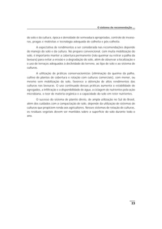 do solo e da cultura, época e densidade de semeadura apropriadas, controle de invaso-
ras, pragas e moléstias e tecnologia adequada de colheita e pós-colheita.
A expectativa de rendimentos a ser considerada nas recomendações depende
do manejo do solo e da cultura. No preparo convencional, com muita mobilização do
solo, é importante manter a cobertura permanente (não queimar ou retirar a palha da
lavoura) para evitar a erosão e a degradação do solo, além de observar a localização e
o uso de terraços adequados à declividade do terreno, ao tipo de solo e ao sistema de
culturas.
A utilização de práticas conservacionistas (eliminação da queima da palha,
cultivo de plantas de cobertura e rotação com culturas comerciais), com menor, ou
mesmo sem mobilização do solo, favorece a obtenção de altos rendimentos das
culturas nas lavouras. O uso continuado dessas práticas aumenta a estabilidade de
agregados, a infiltração e a disponibilidade de água, a ciclagem de nutrientes pela ação
microbiana, o teor de matéria orgânica e a capacidade do solo em reter nutrientes.
O sucesso do sistema de plantio direto, de ampla utilização no Sul do Brasil,
além dos cuidados com a compactação de solo, depende da utilização de sistemas de
culturas que propiciem renda aos agricultores. Nesses sistemas de rotação de culturas,
os resíduos vegetais devem ser mantidos sobre a superfície do solo durante todo o
ano.
23
O sistema de recomendação ...
 