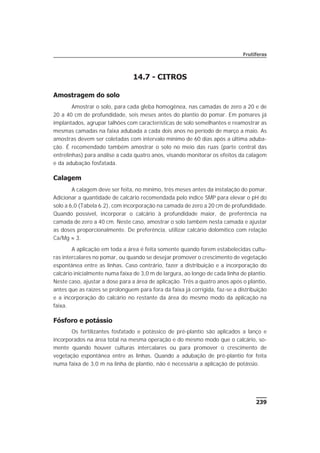 239
Frutíferas
14.7 - CITROS
Amostragem do solo
Amostrar o solo, para cada gleba homogênea, nas camadas de zero a 20 e de
20 a 40 cm de profundidade, seis meses antes do plantio do pomar. Em pomares já
implantados, agrupar talhões com características de solo semelhantes e reamostrar as
mesmas camadas na faixa adubada a cada dois anos no período de março a maio. As
amostras devem ser coletadas com intervalo mínimo de 60 dias após a última aduba-
ção. É recomendado também amostrar o solo no meio das ruas (parte central das
entrelinhas) para análise a cada quatro anos, visando monitorar os efeitos da calagem
e da adubação fosfatada.
Calagem
A calagem deve ser feita, no mínimo, três meses antes da instalação do pomar.
Adicionar a quantidade de calcário recomendada pelo índice SMP para elevar o pH do
solo a 6,0 (Tabela 6.2), com incorporação na camada de zero a 20 cm de profundidade.
Quando possível, incorporar o calcário à profundidade maior, de preferência na
camada de zero a 40 cm. Neste caso, amostrar o solo também nesta camada e ajustar
as doses proporcionalmente. De preferência, utilizar calcário dolomítico com relação
Ca/Mg » 3.
A aplicação em toda a área é feita somente quando forem estabelecidas cultu-
ras intercalares no pomar, ou quando se desejar promover o crescimento de vegetação
espontânea entre as linhas. Caso contrário, fazer a distribuição e a incorporação do
calcário inicialmente numa faixa de 3,0 m de largura, ao longo de cada linha de plantio.
Neste caso, ajustar a dose para a área de aplicação. Três a quatro anos após o plantio,
antes que as raízes se prolonguem para fora da faixa já corrigida, faz-se a distribuição
e a incorporação do calcário no restante da área do mesmo modo da aplicação na
faixa.
Fósforo e potássio
Os fertilizantes fosfatado e potássico de pré-plantio são aplicados a lanço e
incorporados na área total na mesma operação e do mesmo modo que o calcário, so-
mente quando houver culturas intercalares ou para promover o crescimento de
vegetação espontânea entre as linhas. Quando a adubação de pré-plantio for feita
numa faixa de 3,0 m na linha de plantio, não é necessária a aplicação de potássio.
 