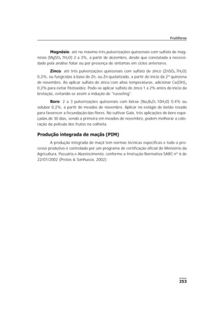 253
Frutíferas
Magnésio: até no máximo três pulverizações quinzenais com sulfato de mag-
nésio (MgSO4·7H2O) 2 a 3%, a partir de dezembro, desde que constatada a necessi-
dade pela análise foliar ou por presença de sintomas em ciclos anteriores.
Zinco: até três pulverizações quinzenais com sulfato de zinco (ZnSO4·7H2O)
0,2%, ou fungicidas à base de Zn, ou Zn quelatizado, a partir do início da 2ª quinzena
de novembro. Ao aplicar sulfato de zinco com altas temperaturas, adicionar Ca(OH)2
0,2% para evitar fitotoxidez. Pode-se aplicar sulfato de zinco 1 a 2% antes do início da
brotação, evitando-se assim a indução de "russeting".
Boro: 2 a 3 pulverizações quinzenais com bórax (Na2B4O7·10H20) 0,4% ou
solubor 0,2%, a partir de meados de novembro. Aplicar no estágio de botão rosado
para favorecer a fecundação das flores. No cultivar Gala, três aplicações de boro espa-
çadas de 30 dias, sendo a primeira em meados de novembro, podem melhorar a colo-
ração da película dos frutos na colheita.
Produção integrada de maçãs (PIM)
A produção integrada de maçã tem normas técnicas específicas e todo o pro-
cesso produtivo é controlado por um programa de certificação oficial do Ministério da
Agricultura, Pecuária e Abastecimento, conforme a Instrução Normativa SARC nº 6 de
22/07/2002 (Protas & Sanhueza, 2002).
 