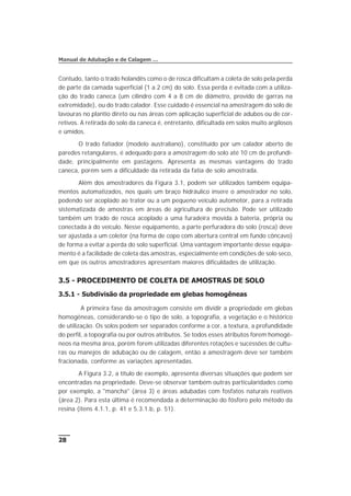 Contudo, tanto o trado holandês como o de rosca dificultam a coleta de solo pela perda
de parte da camada superficial (1 a 2 cm) do solo. Essa perda é evitada com a utiliza-
ção do trado caneca (um cilindro com 4 a 8 cm de diâmetro, provido de garras na
extremidade), ou do trado calador. Esse cuidado é essencial na amostragem do solo de
lavouras no plantio direto ou nas áreas com aplicação superficial de adubos ou de cor-
retivos. A retirada do solo da caneca é, entretanto, dificultada em solos muito argilosos
e úmidos.
O trado fatiador (modelo australiano), constituído por um calador aberto de
paredes retangulares, é adequado para a amostragem do solo até 10 cm de profundi-
dade, principalmente em pastagens. Apresenta as mesmas vantagens do trado
caneca, porém sem a dificuldade da retirada da fatia de solo amostrada.
Além dos amostradores da Figura 3.1, podem ser utilizados também equipa-
mentos automatizados, nos quais um braço hidráulico insere o amostrador no solo,
podendo ser acoplado ao trator ou a um pequeno veículo automotor, para a retirada
sistematizada de amostras em áreas de agricultura de precisão. Pode ser utilizado
também um trado de rosca acoplado a uma furadeira movida à bateria, própria ou
conectada à do veículo. Nesse equipamento, a parte perfuradora do solo (rosca) deve
ser ajustada a um coletor (na forma de copo com abertura central em fundo côncavo)
de forma a evitar a perda do solo superficial. Uma vantagem importante desse equipa-
mento é a facilidade de coleta das amostras, especialmente em condições de solo seco,
em que os outros amostradores apresentam maiores dificuldades de utilização.
3.5 - PROCEDIMENTO DE COLETA DE AMOSTRAS DE SOLO
3.5.1 - Subdivisão da propriedade em glebas homogêneas
A primeira fase da amostragem consiste em dividir a propriedade em glebas
homogêneas, considerando-se o tipo de solo, a topografia, a vegetação e o histórico
de utilização. Os solos podem ser separados conforme a cor, a textura, a profundidade
do perfil, a topografia ou por outros atributos. Se todos esses atributos forem homogê-
neos na mesma área, porém forem utilizadas diferentes rotações e sucessões de cultu-
ras ou manejos de adubação ou de calagem, então a amostragem deve ser também
fracionada, conforme as variações apresentadas.
A Figura 3.2, a título de exemplo, apresenta diversas situações que podem ser
encontradas na propriedade. Deve-se observar também outras particularidades como
por exemplo, a "mancha" (área 3) e áreas adubadas com fosfatos naturais reativos
(área 2). Para esta última é recomendada a determinação do fósforo pelo método da
resina (itens 4.1.1, p. 41 e 5.3.1.b, p. 51).
28
Manual de Adubação e de Calagem …
 