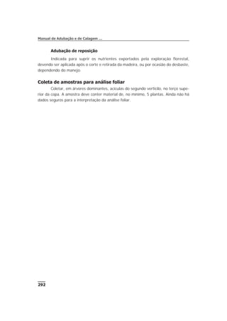Adubação de reposição
Indicada para suprir os nutrientes exportados pela exploração florestal,
devendo ser aplicada após o corte e retirada da madeira, ou por ocasião do desbaste,
dependendo do manejo.
Coleta de amostras para análise foliar
Coletar, em árvores dominantes, acículas do segundo verticilo, no terço supe-
rior da copa. A amostra deve conter material de, no mínimo, 5 plantas. Ainda não há
dados seguros para a interpretação da análise foliar.
292
Manual de Adubação e de Calagem …
 