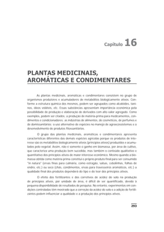 PLANTAS MEDICINAIS,
AROMÁTICAS E CONDIMENTARES
As plantas medicinais, aromáticas e condimentares consistem no grupo de
organismos produtores e acumuladores de metabólitos biologicamente ativos. Con-
forme a estrutura química dos mesmos, podem ser agrupados como alcalóides, tani-
nos, óleos voláteis, etc. Essas substâncias apresentam importância econômica pela
possibilidade de produção e elaboração de derivados com alto valor agregado. Como
exemplos, podem ser citados: a produção de matéria-prima para medicamentos, con-
dimentos e condicionadores; as indústrias de alimentos, de cosméticos, de perfumes e
de domissanitários; o uso alternativo de espécies no manejo de agroecossistemas e o
desenvolvimento de produtos fitossanitários.
O grupo das plantas medicinais, aromáticas e condimentares apresenta
características diferentes das demais espécies agrícolas porque os produtos de inte-
resse são os metabólitos biologicamente ativos (princípios ativos) produzidos e acumu-
lados pelo vegetal. Assim, não é somente o ganho em biomassa, por área de cultivo,
que caracteriza uma produção bem sucedida, mas também o conteúdo qualitativo e
quantitativo dos princípios ativos de maior interesse econômico. Mesmo quando a bio-
massa obtida como matéria prima constitui o próprio produto final para ser consumido
"in natura" (ervas finas para culinária, como estragão, salsas, cebolinhas, folhas de
endro, etc.) ou seco (chás, condimentos, ervas para travesseiros aromáticos, etc.) a
qualidade final dos produtos dependerá do tipo e do teor dos princípios ativos.
O efeito dos fertilizantes e dos corretivos de acidez do solo na produção
de princípios ativos, por unidade de área, é difícil de ser quantificado, devido à
pequena disponibilidade de resultados de pesquisa. No entanto, experimentos em con-
dições controladas têm mostrado que a correção da acidez do solo e a adição de fertili-
zantes podem influenciar a qualidade e a produção dos princípios ativos.
293
Capítulo 16
 