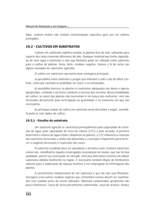 foliar, embora muitos não tenham recomendação específica para uso em cultivos
protegidos.
19.2 - CULTIVOS EM SUBSTRATOS
Cultivar em substratos significa instalar as plantas fora do solo, utilizando para
suporte das raízes materiais diferentes do solo. Qualquer material que tenha capacida-
de de reter água e nutrientes e não seja fitotóxico pode ser utilizado como substrato
para o cultivo de plantas. Areia, brita, resíduos vegetais, húmus e lã de rocha são
alguns exemplos de substratos agrícolas.
O cultivo em substratos apresenta duas vantagens principais:
a) possibilita evitar moléstias e pragas que infestam o solo e são de difícil con-
trole, como por exemplo as podridões de raízes e os nematóides.
b) possibilita fornecer às plantas os nutrientes adequados nas doses e épocas
apropriadas, evitando a carência e também o excesso dos mesmos. Nessa modalidade
de cultivo, as raízes das plantas não necessitam ir em busca dos nutrientes: eles são
fornecidos diretamente pela fertirrigação na quantidade e no momento em que são
necessários.
As principais etapas do cultivo em substrato serão discutidas a seguir, exempli-
ficando-se com dados de cultivo.
19.2.1 - Escolha do substrato
Um substrato agrícola se caracteriza principalmente pela capacidade de reten-
ção de água, pela capacidade de troca de cátions (CTC) e pela aeração. A primeira
determina o volume de água retido e disponível às plantas, a CTC influencia a retenção
dos nutrientes fornecidos e ainda não absorvidos e a aeração é importante para forne-
cer o oxigênio necessário à respiração das raízes.
O substrato escolhido deve ser abundante e de baixo custo. Existem substratos
comerciais, semelhantes àqueles empregados na produção de mudas, que são de boa
qualidade, porém seu custo pode ser elevado. Uma boa alternativa consiste em utilizar
substratos obtidos facilmente na região. É necessário também dispor de fertilizantes
solúveis para a elaboração da solução nutritiva a ser empregada na fertirrigação das
plantas.
A característica indispensável de um substrato é que ele não seja fitotóxico.
Serragens e/ou outros resíduos vegetais que contenham resinas devem ser examina-
dos com cuidado antes de serem utilizados. Materiais carbonizados geralmente são
pouco fitotóxicos. Casca de arroz parcialmente carbonizada, casca de árvores, húmus
322
Manual de Adubação e de Calagem ...
 