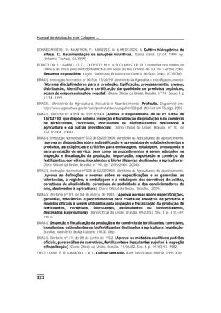 332
Manual de Adubação e de Calagem ...
BONNECARRÈRE, R.; MANFRON, P.; MENEZES, N. & MEDEIROS, S. Cultivo hidropônico da
alface. II. Recomendação de soluções nutritivas. Santa Maria: UFSM, 1999. 6p.
(Informe Técnico, 04/1999)
BORTOLON, L.; GIANELLO, C.; TEDESCO, M.J. & SCOLMEISTER, D. Estimativa dos teores de
cobre e de zinco pelo método Mehlich-1 em solos do Rio Grande do Sul. In: Fertbio 2004.
Resumos expandidos. Lages: Sociedade Brasileira de Ciência do Solo, 2004. (CDROM)
BRASIL. Instrução Normativa nº 007 de 17/05/99. Ministério da Agricultura e do Abastecimento.
(Normas disciplinadoras para a produção, tipificação, processamento, envase,
distribuição, identificação e certificação da qualidade de produtos orgânicos,
sejam de origem animal ou vegetal). Diário Oficial da União, Brasília, nº 94. Seção I. p
11-14. 1999.
BRASIL. Ministério da Agricultura, Pecuária e Abastecimento. Profruta. Disponível em:
http://www.agricultura.gov.br/sarc/profruta/doc/uva/pdf/in003.pdf. Acesso em 15 ago. 2003.
BRASIL. Decreto nº 4.954 de 13/01/2004 (Aprova o Regulamento da lei nº 6.894 de
16/12/80, que dispõe sobre a inspeção e fiscalização da produção e do comércio
de fertilizantes, corretivos, inoculantes ou biofertilizantes destinados à
agricultura e dá outras providências). Diário Oficial da União, Brasília, nº 10, de
15/01/2004. 2004a.
BRASIL. Instrução Normativa nº 010 de 06/05/2004. Ministério da Agricultura e do Abastecimento.
(Aprova as disposições sobre a classificação e os registros de estabelecimentos e
produtos, as exigências e critérios para embalagem, rotulagem, propaganda e
para prestação de serviço, bem como os procedimentos a serem adotados na
inspeção e fiscalização da produção, importação, exportação e comércio de
fertilizantes, corretivos, inoculantes e biofertilizantes destinados à agricultura).
Diário Oficial da União, Brasília, nº 90, de 12/05/2004. 2004b.
BRASIL. Instrução Normativa nº 004 de 02/08/2004. Ministério da Agricultura e do Abastecimento.
(Aprova as definições e normas sobre as especificações e as garantias, as
tolerâncias, o registro, a embalagem e a rotulagem dos corretivos de acidez,
corretivos de alcalinidade, corretivos de sodicidade e dos condicionadores de
solo, destinados à agricultura). Diário Oficial da União, Brasília, 2004c.
BRASIL. Portaria nº 01, de 04 de março de 1983. (Aprova normas sobre especificações,
garantias, tolerâncias e procedimentos para coleta de amostras de produtos e
modelos oficiais a serem utilizados pela inspeção e fiscalização da produção de
fertilizantes, corretivos, inoculantes, estimulantes ou biofertilizantes,
destinados à agricultura). Diário Oficial da União, Brasília, 09/03/83. Sec. I. p. 3783-89.
1983a.
BRASIL. Inspeção e fiscalização da produção e do comércio de fertilizantes, corretivos,
inoculantes, estimulantes ou biofertilizantes destinados à agricultura: legislação.
Brasília: Ministério da Agricultura, 1983b. 88p
BRASIL. Portaria nº 31, de 08 de junho de 1982. (Aprova os métodos analíticos padrões
oficiais, para análise de corretivos, fertilizantes e inoculantes sujeitos à inspeção
e fiscalização). Diário Oficial da União, Brasília, 14/06/82. Sec. I. p. 10763-93. 1982.
CASTELLANE, P. D. & ARAÚJO, J. A. C. Cultivo sem solo. 4 ed. Jaboticabal: UNESP, 1995. 43p.
 