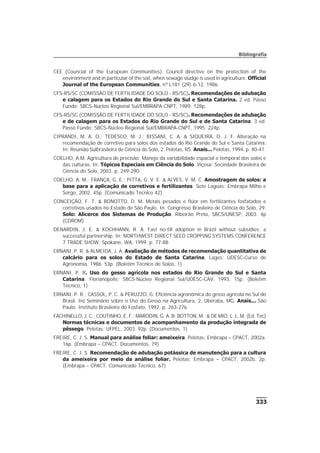 333
Bibliografia
CEE (Councial of the European Communities). Council directive on the protection of the
environment and in particular of the soil, when sewage sludge is used in agriculture. Official
Journal of the European Communities, nº L181 (29):6-12. 1986.
CFS-RS/SC (COMISSÃO DE FERTILIDADE DO SOLO - RS/SC). Recomendações de adubação
e calagem para os Estados do Rio Grande do Sul e Santa Catarina. 2 ed. Passo
Fundo: SBCS-Núcleo Regional Sul/EMBRAPA-CNPT, 1989. 128p.
CFS-RS/SC (COMISSÃO DE FERTILIDADE DO SOLO - RS/SC). Recomendações de adubação
e de calagem para os Estados do Rio Grande do Sul e de Santa Catarina. 3 ed.
Passo Fundo: SBCS-Núcleo Regional Sul/EMBRAPA-CNPT, 1995. 224p.
CIPRANDI, M. A. O.; TEDESCO, M. J.; BISSANI, C. A. & SIQUEIRA, O. J. F. Alteração na
recomendação de corretivo para solos dos estados do Rio Grande do Sul e Santa Catarina.
In: Reunião Sulbrasileira de Ciência do Solo, 2. Pelotas, RS. Anais... Pelotas, 1994. p. 40-41.
COELHO, A.M. Agricultura de precisão: Manejo da variabilidade espacial e temporal dos solos e
das culturas. In: Tópicos Especiais em Ciência do Solo. Viçosa: Sociedade Brasileira de
Ciência do Solo, 2003. p. 249-290.
COELHO, A. M.; FRANÇA, G. E.; PITTA, G. V. E. & ALVES, V. M. C. Amostragem de solos: a
base para a aplicação de corretivos e fertilizantes. Sete Lagoas: Embrapa Milho e
Sorgo, 2002. 45p. (Comunicado Técnico 42).
CONCEIÇÃO, F. T. & BONOTTO, D. M. Metais pesados e flúor em fertilizantes fosfatados e
corretivos usados no Estado de São Paulo. In: Congresso Brasileiro de Ciência do Solo, 29.
Solo: Alicerce dos Sistemas de Produção. Ribeirão Preto, SBCS/UNESP, 2003. 4p
(CDROM)
DENARDIN, J. E. & KOCHHANN, R. A. Fast no-till adoption in Brazil without subsidies; a
successful partnership. In: NORTHWEST DIRECT SEED CROPPING SYSTEMS CONFERENCE
7 TRADE SHOW. Spokane, WA, 1999. p. 77-88
ERNANI, P. R. & ALMEIDA, J. A. Avaliação de métodos de recomendação quantitativa de
calcário para os solos do Estado de Santa Catarina. Lages: UDESC-Curso de
Agronomia, 1986. 53p. (Boletim Técnico de Solos, 1)
ERNANI, P. R. Uso do gesso agrícola nos estados do Rio Grande do Sul e Santa
Catarina. Florianópolis: SBCS-Núcleo Regional Sul/UDESC-CAV, 1993. 15p. (Boletim
Técnico, 1)
ERNANI, P. R.; CASSOL, P. C. & PERUZZO, G. Eficiência agronômica do gesso agrícola no Sul do
Brasil. In: Seminário sobre o Uso do Gesso na Agricultura, 2, Uberaba, MG. Anais... São
Paulo: Instituto Brasileiro do Fosfato, 1992. p. 263-276.
FACHINELLO, J. C.; COUTINHO, E. F.; MARODIN, G. A. B; BOTTON, M. & DE MIO, L. L. M. (Ed. Tec)
Normas técnicas e documentos de acompanhamento da produção integrada de
pêssego. Pelotas: UFPEL, 2003. 92p. (Documentos, 1)
FREIRE, C. J. S. Manual para análise foliar: ameixeira. Pelotas: Embrapa – CPACT, 2002a.
16p. (Embrapa – CPACT. Documentos, 79)
FREIRE, C. J. S. Recomendação de adubação potássica de manutenção para a cultura
da ameixeira por meio da análise foliar. Pelotas: Embrapa – CPACT, 2002b. 2p.
(Embrapa – CPACT. Comunicado Técnico, 67)
 