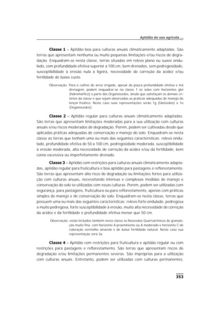 Classe 1 – Aptidão boa para culturas anuais climaticamente adaptadas. São
terras que apresentam nenhuma ou muito pequenas limitações e/ou riscos de degra-
dação. Enquadram-se nesta classe, terras situadas em relevo plano ou suave ondu-
lado, com profundidade efetiva superior a 100 cm, bem drenados, sem pedregosidade,
susceptibilidade à erosão nula a ligeira, necessidade de correção da acidez e/ou
fertilidade de baixo custo.
Observação: Para o cultivo do arroz irrigado, apesar de pouca profundidade efetiva e má
drenagem, podem enquadrar-se na classe 1 os solos com horizontes glei
(hidromórfico) e parte dos Organossolos, desde que satisfaçam os demais cri-
térios da classe e que sejam observadas as práticas adequadas de manejo do
lençol freático. Neste caso suas representações serão 1g (Gleissolos) e 1o
(Organossolos).
Classe 2 – Aptidão regular para culturas anuais climaticamente adaptadas.
São terras que apresentam limitações moderadas para a sua utilização com culturas
anuais e/ou riscos moderados de degradação. Porém, podem ser cultivadas desde que
aplicadas práticas adequadas de conservação e manejo do solo. Enquadram-se nesta
classe as terras que tenham uma ou mais das seguintes características: relevo ondu-
lado, profundidade efetiva de 50 a 100 cm, pedregosidade moderada, susceptibilidade
à erosão moderada, alta necessidade de correção da acidez e/ou da fertilidade, bem
como excessiva ou imperfeitamente drenado.
Classe 3 – Aptidão com restrições para culturas anuais climaticamente adapta-
das, aptidão regular para fruticultura e boa aptidão para pastagens e reflorestamento.
São terras que apresentam alto risco de degradação ou limitações fortes para utiliza-
ção com culturas anuais, necessitando intensas e complexas medidas de manejo e
conservação do solo se utilizadas com essas culturas. Porém, podem ser utilizadas com
segurança, para pastagens, fruticultura ou para reflorestamento, apenas com práticas
simples de manejo e de conservação do solo. Enquadram-se nesta classe, terras que
possuem uma ou mais das seguintes características: relevo forte ondulado, pedregosa
a muito pedregosa, forte susceptibilidade à erosão, muito alta necessidade de correção
da acidez e da fertilidade e profundidade efetiva menor que 50 cm.
Observação: estão incluídos também nesta classe os Neossolos Quartzarênicos de granula-
ção muito fina, com horizonte A proeminente ou A moderado e horizonte C de
coloração vermelho amarela e de baixa fertilidade natural. Neste caso sua
representação será 3a.
Classe 4 – Aptidão com restrições para fruticultura e aptidão regular ou com
restrições para pastagens e reflorestamento. São terras que apresentam riscos de
degradação e/ou limitações permanentes severas. São impróprias para a utilização
com culturas anuais. Entretanto, podem ser utilizadas com culturas permanentes,
353
Aptidão de uso agrícola ...
 