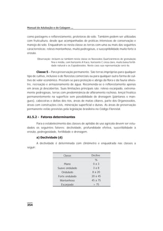 como pastagens e reflorestamento, protetoras do solo. Também podem ser utilizadas
com fruticultura, desde que acompanhadas de práticas intensivas de conservação e
manejo do solo. Enquadram-se nesta classe as terras com uma ou mais das seguintes
características: relevo montanhoso, muito pedregosas, e susceptibilidade muito forte à
erosão.
Observação: incluem-se também nesta classe os Neossolos Quartzarênicos de granulação
fina e média, com horizonte A fraco, horizonte C cinza claro, muito baixa fertili-
dade natural e os Espodossolos. Neste caso sua representação será 4a.
Classe 5 – Para preservação permanente. São terras impróprias para qualquer
tipo de cultivo, inclusive o de florestas comerciais ou para qualquer outra forma de cul-
tivo de valor econômico. Prestam-se para proteção e abrigo da flora e da fauna silves-
tre, recreação e armazenamento de água. Recomenda-se o reflorestamento apenas
em áreas já descobertas. Suas limitações principais são: relevo escarpado, extrema-
mente pedregosas, terras com predominância de afloramento rochoso, lençol freático
permanentemente na superfície sem possibilidade de drenagem (pântanos e man-
gues), cabeceiras e deltas dos rios, áreas de matas ciliares, parte dos Organossolos,
áreas com construções civis, mineração superficial e dunas. As áreas de preservação
permanente estão previstas pela legislação brasileira no Código Florestal.
A1.5.2 - Fatores determinantes
Para o estabelecimento das classes de aptidão de uso agrícola devem ser estu-
dados os seguintes fatores: declividade, profundidade efetiva, suscetibilidade à
erosão, pedregosidade, fertilidade e drenagem.
a) Declividade (d)
A declividade é determinada com clinômetro e enquadrada nas classes a
seguir:
354
Manual de Adubação e de Calagem ...
Classe Declive
%
Plano 0 a 3
Suave ondulado 3 a 8
Ondulado 8 a 20
Forte ondulado 20 a 45
Montanhoso 45 a 75
Escarpado > 75
 