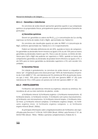 A2.1.1 - Garantias e tolerâncias
Os corretivos de acidez devem apresentar garantias quanto à sua composição
química e às propriedades físicas, principalmente quanto à granulometria (tamanho de
partículas).
a) Garantias químicas
Devem ser garantidos os valores de PN (ECaCO3) e concentrações de Ca e de Mg
expressas na forma de óxidos (CaO e MgO), apresentados nas Tabela 8.2.
Os corretivos são classificados quanto ao valor de PRNT e à concentração de
MgO, conforme apresentado nas Tabelas 8.2 e 8.3 respectivamente.
Podem ser toleradas deficiências de até 20%, quando os teores de componen-
tes garantidos ou declarados forem menores ou iguais a 5% ou até 10% para os teores
garantidos ou declarados maiores que 5%. Para o caso de excesso, os limites de tole-
rância para CaO e MgO não poderão ser superiores a 100%, quando os teores dos
componentes garantidos ou declarados do produto forem inferiores ou iguais a 5%, e
até 50% para os teores garantidos ou declarados superiores a 5% sem exceder três
unidades.
b) Garantias físicas
Em relação à granulometria, os corretivos de acidez devem se enquadrar na
classe "pó". A legislação para esta classe prevê que 100% do material passe em pene-
ira de 2 mm (ABNT nº 10), com tolerância de 5% (mínimo de 95% de partículas meno-
res que 2 mm); 70% passe em peneira de 0,84 mm (peneira ABNT nº 20) (com
tolerância de 5%) e 50% passe em peneira de 0,30 mm (peneira ABNT nº. 50).
A2.2 - FERTILIZANTES
Fertilizantes são substâncias minerais ou orgânicas, naturais ou sintéticas, for-
necedoras de um ou mais nutrientes de plantas, sendo:
a) fertilizante mineral; b) fertilizante orgânico; c) fertilizante mononutriente; d)
fertilizante binário; e) fertilizante ternário; f) fertilizante com outros macronutrientes;
g) fertilizante com micronutrientes; h) fertilizante mineral simples; i) fertilizante mine-
ral misto; j) fertilizante mineral complexo; l) fertilizante orgânico simples; m) fertili-
zante orgânico misto; n) fertilizante orgânico composto; e, o) fertilizante
organo-mineral (Brasil, 2004a).
As principais informações sobre a legislação brasileira de fertilizantes são espe-
cificadas pelo Decreto nº 4.954 de 14/01/2004 (Brasil, 2004a); pela Portaria nº 01, de
04/03/1983 (Brasil, 1983a; 1983b) e portarias complementares (Tabela A2.1).
368
Manual de Adubação e de Calagem ...
 