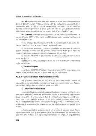 b3) pó: produto que deve possuir no mínimo 95% das partículas menores que
2 mm de diâmetro (ABNT nº 10) e no mínimo 50% das partículas menores que 0,3 mm
de diâmetro (ABNT nº 50); no caso de termofosfatos e escórias, 75% das partículas
deverão passar em peneira de 0,15mm (ABNT nº 100); no caso de fosfato natural,
85% das partículas deverão passar em peneira de 0,075mm (ABNT nº 200);
b4) farelado: produto que deve possuir 100% das partículas menores que 4,8
mm de diâmetro (ABNT nº 4) e no mínimo 80% das partículas com diâmetro inferior a
2,8 mm (ABNT nº 7).
Com a aplicação das tolerâncias permitidas às especificações físicas acima cita-
das, os produtos podem se apresentar nas seguintes formas:
a) fertilizantes granulados, misturas granuladas ou misturas de grânulos
podem conter no máximo 10% dos grânulos com diâmetro maior que 4 mm e no
máximo 5,5% dos grânulos com diâmetro menor que 0,5 mm (pó);
b) produtos na forma de pó podem ter até 5% das partículas com diâmetro
maior que 2 mm;
c) produtos na forma farelada podem ter até 15% de partículas com diâmetro
maior que 4,8 mm.
c) Garantia de peso
A legislação (INMETRO/IPEM) permite um desvio de até 1%, para mais ou para
menos, sobre o peso líquido dos produtos indicado nas embalagens.
A2.2.3 - Compatibilidade de fertilizantes sólidos
Nos processos industriais de fabricação de fertilizantes sólidos, devem ser
observadas as compatibilidades entre as matérias-primas a serem misturadas. As com-
patibilidades são geralmente de ordem química ou física.
a) Compatibilidade química
A compatibilidade química indica a possibilidade de mistura de fertilizantes sim-
ples sem a ocorrência de reações que venham a afetar a qualidade do produto final.
Dessa forma, antes de se fazer uma mistura de fertilizantes, na indústria ou na proprie-
dade, é necessário conhecer a higroscopicidade das matérias-primas a serem utiliza-
das e a compatibilidade química entre as mesmas (Figura A2.1), evitando-se, assim,
problemas de empedramento, empastamento ou volatilização de nitrogênio, entre
outros.
A higroscopicidade é a capacidade de um produto de absorver água. Assim,
não se deve utilizar uma grande quantidade de fertilizante higroscópico em misturas,
pois entre 24 e 48 horas após a preparação a mistura pode empastar, prejudicando a
376
Manual de Adubação e de Calagem ...
 