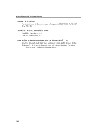 SISTEMA COOPERATIVO:
Fundação Centro de Experimentação e Pesquisa da FECOTRIGO- FUNDACEP -
Cruz Alta, RS.
ASSISTÊNCIA TÉCNICA E EXTENSÃO RURAL:
EMATER - Porto Alegre, RS;
EPAGRI - Florianópolis, SC.
ASSOCIAÇÕES DE EMPRESAS PRODUTORAS DE INSUMOS AGRÍCOLAS
SIARGS - Sindicato da Indústria de Adubos do Estado do Rio Grande do Sul;
SINDICALC - Sindicato da Indústria e da Extração de Mármore, Calcário e
Pedreiras do Estado do Rio Grande do Sul.
384
Manual de Adubação e de Calagem ...
 