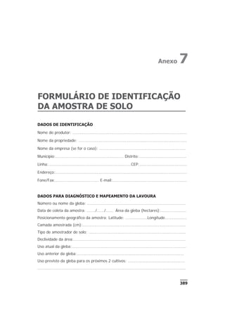 DADOS DE IDENTIFICAÇÃO
Nome do produtor: ..............................................................................................
Nome da propriedade: .........................................................................................
Nome da empresa (se for o caso): .......................................................................
Município:........................................................ Distrito:.......................................
Linha:....................................................................CEP:.......................................
Endereço:............................................................................................................
Fone/Fax:.................................... E-mail:.............................................................
DADOS PARA DIAGNÓSTICO E MAPEAMENTO DA LAVOURA
Número ou nome da gleba: .................................................................................
Data de coleta da amostra: ......./....../...... Área da gleba (hectares):.....................
Posicionamento geográfico da amostra: Latitude: ..................Longitude..................
Camada amostrada (cm):.....................................................................................
Tipo de amostrador de solo: ................................................................................
Declividade da área:............................................................................................
Uso atual da gleba:..............................................................................................
Uso anterior da gleba:........................................................................................
Uso previsto da gleba para os próximos 2 cultivos: ...............................................
..........................................................................................................................
389
FORMULÁRIO DE IDENTIFICAÇÃO
DA AMOSTRA DE SOLO
Anexo 7
 