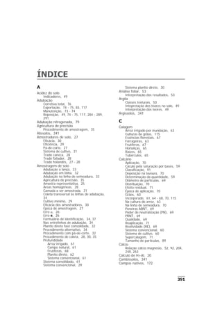 ÍNDICE
A
Acidez do solo
Indicadores, 49
Adubação
Corretiva total, 76
Exportação, 74 - 75, 83, 117
Manutenção, 73 - 74
Reposição, 49, 74 - 75, 117, 284 - 289,
291
Adubação nitrogenada, 79
Agricultura de precisão
Procedimento de amostragem, 35
Alissolos, 341
Amostradores de solo, 27
Eficácia, 30
Eficiência, 29
Pá-de-corte, 27
Sistema de cultivo, 31
Trado caneca, 28
Trado fatiador, 28
Trado holandês, 27 - 28
Amostragem de solo
Adubação a lanço, 33
Adubação em linha, 32
Adubação na linha de semeadura, 33
Agricultura de precisão, 35
Amostra representativa, 25
Áreas homogêneas, 28
Camada a ser amostrada, 31
Coleta transversal às linhas de adubação,
34
Cultivo mínimo, 29
Eficácia dos amostradores, 30
Época de amostragem, 27
Erro a, 26
Erro e, 26
Formulário de identificação, 34, 37
Nas entrelinhas de adubação, 34
Plantio direto fase consolidada, 32
Procedimento alternativo, 34
Procedimento com pá-de-corte, 32
Procedimento de coleta, 28, 30, 35
Profundidade
Arroz irrigado, 61
Campo natural, 61
Frutíferas, 68
Plantio direto, 62
Sistema convencional, 61
Sistema consolidado, 61
Sistema convencional, 29
Sistema plantio direto, 30
Análise foliar, 53
Interpretação dos resultados, 53
Argila
Classes texturais, 50
Intepretação dos teores no solo, 49
Interpretação dos teores, 49
Argissolos, 341
C
Calagem
Arroz irrigado por inundação, 63
Culturas de grãos, 115
Essências florestais, 67
Forrageiras, 63
Frutíferas, 67
Hortaliças, 65
Raízes, 65
Tubérculos, 65
Calcário
Aplicação, 70
Cáculo pela saturação por bases, 59
Classificação, 91
Deposição na lavoura, 70
Determinação da quantidade, 59
Diâmetro de partículas, 69
Distribuição, 70
Efeito residual, 71
Época de aplicação, 70
Grãos, 60
Incorporado, 61, 64 - 68, 70, 115
Na cultura do arroz, 63
Na linha de semeadura, 70
Peneiras ABNT, 69
Poder de neutralização (PN), 69
PRNT, 69
Qualidade, 69
Reaplicação, 71
Reatividade (RE), 69
Sistema convencional, 60
Sistema de cultivo, 60
Supercalagem, 71
Tamanho de partículas, 89
Cálcio
Relação cálcio:magnésio, 52, 92, 204,
248, 263
Cálculo de H+Al, 20
Cambissolos, 341
Campos nativos, 172
391
 