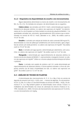 4.1.2 - Diagnóstico da disponibilidade de enxofre e de micronutrientes
Alguns laboratórios determinam os teores de enxofre e de micronutrientes (B,
Mn, Cu, Zn e Fe). Os métodos de extração e de determinação são os seguintes:
Cobre e zinco: são extraídos com HCl 0,1 mol/L e determinados por espectro-
fotometria de absorção atômica; os valores são expressos em mg/dm3
. As determi-
nações de Cu e de Zn podem ser feitas também no extrato da solução de Mehlich-1. As
quantidades extraídas são, entretanto, aproximadamente 30% menores que as deter-
minadas no extrato de HCl 0,1 mol/L (Bortolon et al., 2004). Na análise usam-se
10 cm3
de solo.
Enxofre: é extraído com solução de fosfato de cálcio contendo 500 mg de P/L,
determinando-se o teor de sulfato por turbidimetria com cloreto de bário, após a diges-
tão do extrato com ácido perclórico; os valores são expressos em mg/dm3
. Na análise
usam-se 10 cm3
de solo.
Boro: é extraído com água quente e determinado por colorimetria, com curcu-
mina; os valores são expressos em mg/dm3
. Na análise usam-se 5 cm3
de solo.
Manganês: é determinado por espectrofotometria de absorção atômica no
mesmo extrato da solução de Mehlich-1, representando o manganês trocável; os valo-
res são expressos em mg/dm3
. Utiliza-se a mesma solução da determinação de fósforo
e potássio.
Ferro: é extraído com oxalato de amônio a pH 3,0, sendo determinado por
espectrofotometria de absorção atômica. A forma química extraída é o ferro de com-
postos amorfos (ou de baixa cristalinidade) do solo; os valores são expressos em
g/dm3
. Na análise usam-se 1,5 cm3
de solo.
4.2 - ANÁLISE DE TECIDO DE PLANTAS
A determinação dos macronutrientes N, P, K, Ca e Mg é feita no extrato de
digestão da amostra com H2O2+ H2SO4 conc. + mistura de digestão. Os micronutrien-
tes Zn, Cu, Mn, Fe e o Na e o S são determinados no extrato com HNO3 + HClO4. Os ele-
mentos P, K, Ca e Mg também podem ser determinados neste extrato. O boro e o
molibdênio são determinados nas cinzas de calcinação da amostra (Tedesco et al.,
1995; Gianello et al., 2005). Os teores de macronutrientes são expressos em % (m/m),
e os de micronutrientes em mg/kg.
45
Métodos de análises de solos ...
 