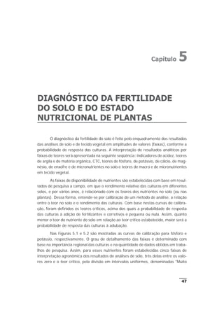 DIAGNÓSTICO DA FERTILIDADE
DO SOLO E DO ESTADO
NUTRICIONAL DE PLANTAS
O diagnóstico da fertilidade do solo é feito pelo enquadramento dos resultados
das análises de solo e de tecido vegetal em amplitudes de valores (faixas), conforme a
probabilidade de resposta das culturas. A interpretação de resultados analíticos por
faixas de teores será apresentada na seguinte seqüência: indicadores de acidez, teores
de argila e de matéria orgânica, CTC, teores de fósforo, de potássio, de cálcio, de mag-
nésio, de enxofre e de micronutrientes no solo e teores de macro e de micronutrientes
em tecido vegetal.
As faixas de disponibilidade de nutrientes são estabelecidas com base em resul-
tados de pesquisa a campo, em que o rendimento relativo das culturas em diferentes
solos, e por vários anos, é relacionado com os teores dos nutrientes no solo (ou nas
plantas). Dessa forma, entende-se por calibração de um método de análise, a relação
entre o teor no solo e o rendimento das culturas. Com base nestas curvas de calibra-
ção, foram definidos os teores críticos, acima dos quais a probabilidade de resposta
das culturas à adição de fertilizantes e corretivos é pequena ou nula. Assim, quanto
menor o teor do nutriente do solo em relação ao teor crítico estabelecido, maior será a
probabilidade de resposta das culturas à adubação.
Nas Figuras 5.1 e 5.2 são mostradas as curvas de calibração para fósforo e
potássio, respectivamente. O grau de detalhamento das faixas é determinado com
base na importância regional das culturas e na quantidade de dados obtidos em traba-
lhos de pesquisa. Assim, para esses nutrientes foram estabelecidas cinco faixas de
interpretação agronômica dos resultados de análises de solo, três delas entre os valo-
res zero e o teor crítico, pela divisão em intervalos uniformes, denominadas "Muito
47
Capítulo 5
 