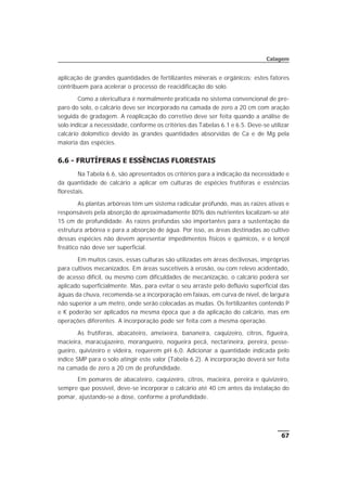 aplicação de grandes quantidades de fertilizantes minerais e orgânicos; estes fatores
contribuem para acelerar o processo de reacidificação do solo.
Como a olericultura é normalmente praticada no sistema convencional de pre-
paro do solo, o calcário deve ser incorporado na camada de zero a 20 cm com aração
seguida de gradagem. A reaplicação do corretivo deve ser feita quando a análise de
solo indicar a necessidade, conforme os critérios das Tabelas 6.1 e 6.5. Deve-se utilizar
calcário dolomítico devido às grandes quantidades absorvidas de Ca e de Mg pela
maioria das espécies.
6.6 - FRUTÍFERAS E ESSÊNCIAS FLORESTAIS
Na Tabela 6.6, são apresentados os critérios para a indicação da necessidade e
da quantidade de calcário a aplicar em culturas de espécies frutíferas e essências
florestais.
As plantas arbóreas têm um sistema radicular profundo, mas as raízes ativas e
responsáveis pela absorção de aproximadamente 80% dos nutrientes localizam-se até
15 cm de profundidade. As raízes profundas são importantes para a sustentação da
estrutura arbórea e para a absorção de água. Por isso, as áreas destinadas ao cultivo
dessas espécies não devem apresentar impedimentos físicos e químicos, e o lençol
freático não deve ser superficial.
Em muitos casos, essas culturas são utilizadas em áreas declivosas, impróprias
para cultivos mecanizados. Em áreas suscetíveis à erosão, ou com relevo acidentado,
de acesso difícil, ou mesmo com dificuldades de mecanização, o calcário poderá ser
aplicado superficialmente. Mas, para evitar o seu arraste pelo deflúvio superficial das
águas da chuva, recomenda-se a incorporação em faixas, em curva de nível, de largura
não superior a um metro, onde serão colocadas as mudas. Os fertilizantes contendo P
e K poderão ser aplicados na mesma época que a da aplicação do calcário, mas em
operações diferentes. A incorporação pode ser feita com a mesma operação.
As frutíferas, abacateiro, ameixeira, bananeira, caquizeiro, citros, figueira,
macieira, maracujazeiro, morangueiro, nogueira pecã, nectarineira, pereira, pesse-
gueiro, quivizeiro e videira, requerem pH 6,0. Adicionar a quantidade indicada pelo
índice SMP para o solo atingir este valor (Tabela 6.2). A incorporação deverá ser feita
na camada de zero a 20 cm de profundidade.
Em pomares de abacateiro, caquizeiro, citros, macieira, pereira e quivizeiro,
sempre que possível, deve-se incorporar o calcário até 40 cm antes da instalação do
pomar, ajustando-se a dose, conforme a profundidade.
67
Calagem
 