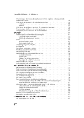 Interpretação dos teores de argila e de matéria orgânica e da capacidade
de troca de cátions . . . . . . . . . . . . . . . . . . . . . . . . . . . . 49
Interpretação dos teores de fósforo e de potássio . . . . . . . . . . . . . . 50
Fósforo . . . . . . . . . . . . . . . . . . . . . . . . . . . . . . . . 50
Potássio. . . . . . . . . . . . . . . . . . . . . . . . . . . . . . . . 51
Interpretação dos teores de cálcio, de magnésio e de enxofre . . . . . . . . . 52
Interpretação dos teores de micronutrientes . . . . . . . . . . . . . . . . . 53
Interpretação dos resultados de análises foliares . . . . . . . . . . . . . . . 53
CALAGEM . . . . . . . . . . . . . . . . . . . . . . . . . . . . . . . . . . 57
Critérios para a recomendação de calagem . . . . . . . . . . . . . . . . . 57
Critério do pH de referência . . . . . . . . . . . . . . . . . . . . . . . 57
Critério da saturação por bases . . . . . . . . . . . . . . . . . . . . . 59
Grãos . . . . . . . . . . . . . . . . . . . . . . . . . . . . . . . . . . 60
Sistema convencional . . . . . . . . . . . . . . . . . . . . . . . . . 60
Sistema plantio direto . . . . . . . . . . . . . . . . . . . . . . . . . 62
Arroz irrigado por inundação . . . . . . . . . . . . . . . . . . . . . . . . 63
Forrageiras . . . . . . . . . . . . . . . . . . . . . . . . . . . . . . . . 63
Hortaliças, tubérculos e raízes . . . . . . . . . . . . . . . . . . . . . . . 65
Frutíferas e essências florestais . . . . . . . . . . . . . . . . . . . . . . 67
Qualidade do calcário . . . . . . . . . . . . . . . . . . . . . . . . . . . 69
Aplicação dos corretivos da acidez do solo . . . . . . . . . . . . . . . . . . 70
Época de aplicação. . . . . . . . . . . . . . . . . . . . . . . . . . . 70
Distribuição . . . . . . . . . . . . . . . . . . . . . . . . . . . . . . 70
Calagem na linha de semeadura. . . . . . . . . . . . . . . . . . . . . 70
Deposição de calcário na lavoura . . . . . . . . . . . . . . . . . . . . 70
Efeito residual da calagem . . . . . . . . . . . . . . . . . . . . . . . . . 71
Utilização dos indicadores da necessidade de calagem . . . . . . . . . . . . 71
RECOMENDAÇÕES DE ADUBAÇÃO . . . . . . . . . . . . . . . . . . . . . 73
Expectativa de rendimento das culturas . . . . . . . . . . . . . . . . . . . 73
Representação gráfica do sistema de adubação . . . . . . . . . . . . . . . 74
Conceito de adubação de manutenção (valor M) . . . . . . . . . . . . . . . 74
Conceito de adubação de reposição (valor R) . . . . . . . . . . . . . . . . 75
Adubação de correção total . . . . . . . . . . . . . . . . . . . . . . . . 76
Adubação corretiva gradual . . . . . . . . . . . . . . . . . . . . . . . . 79
Adubação nitrogenada. . . . . . . . . . . . . . . . . . . . . . . . . . . 79
Exemplo de utilização das tabelas de adubação . . . . . . . . . . . . . . . 79
Interpretação de valores de pH do solo e necessidade de calagem . . . . . 79
Interpretação dos teores de P e de K no solo . . . . . . . . . . . . . . . 82
Alternativas para as recomendações de fósforo e de potássio . . . . . . . . . 84
Estabelecimento do sistema plantio direto . . . . . . . . . . . . . . . . 84
Valores muito altos na análise . . . . . . . . . . . . . . . . . . . . . . 84
Fosfatos naturais . . . . . . . . . . . . . . . . . . . . . . . . . . . 84
Relação entre preço de fertilizante e de produto . . . . . . . . . . . . . 85
Manejo da adubação na propriedade . . . . . . . . . . . . . . . . . . . . 85
Adubação com micronutrientes . . . . . . . . . . . . . . . . . . . . . . . 85
CORRETIVOS E FERTILIZANTES MINERAIS . . . . . . . . . . . . . . . . 87
Corretivos da acidez do solo . . . . . . . . . . . . . . . . . . . . . . . . 87
6
Manual de Adubação e de Calagem ...
 