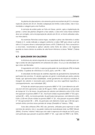 As plantas de abacaxizeiro e de amoreira-preta necessitam de pH 5,5 e incorpo-
ração do calcário até 20 cm. Devido à adaptação do mirtilo a solos ácidos, não é reco-
mendada a calagem para esta frutífera.
A correção da acidez pode ser feita em faixas; porém, após a implantação do
pomar, e antes das plantas atingirem a fase adulta, o solo entre estas faixas também
deve ser corrigido, com a incorporação do calcário até 20 cm, se forem utilizadas cultu-
ras intercalares.
As essências florestais acácia negra, eucalipto e pinus são tolerantes à acidez
(Tabela 6.1), sendo indicada a calagem conforme o índice SMP para elevar o pH do
solo a 5,5 ou para elevar a saturação por bases a 65% (Tabela 6.6). Para a araucária e
a erva-mate, recomenda-se aplicar calcário como fonte de cálcio e de magnésio
quando os teores destes na análise de solo forem inferiores à classe "Médio" (Tabela
5.6).
6.7 - QUALIDADE DO CALCÁRIO
A eficiência do calcário depende de sua capacidade de liberar oxidrilas para cor-
rigir a acidez do solo (equivalente em carbonato de cálcio – ECaCO3) e da velocidade em
que estas são liberadas.
O equivalente em CaCO3 é expresso pelo poder de neutralização (PN) no laudo
de análise. O padrão de referência é o CaCO3 puro, com PN = 100.
A velocidade de liberação de oxidrilas depende da granulometria (tamanho de
partículas) do corretivo. O calcário agrícola em geral é constituído por pedra calcária
moída, que apresenta baixa solubilidade, sendo geralmente de natureza cristalina. A
moagem do calcário é necessária para aumentar sua área superficial específica e,
conseqüentemente, sua reatividade (RE).
A fração do calcário que passa na peneira ABNT nº 50 (com diâmetro de orifí-
cios de 0,30 mm) apresenta o valor de RE igual a 100%, considerando-se um período
de tempo de 12 a 36 meses. As partículas de calcário com diâmetro entre 0,30 e 0,84
mm (passam na peneira ABNT nº 20 , mas ficam retidas na peneira ABNT nº 50 ) apre-
sentam RE = 60%, no mesmo período. As partículas mais grossas, com diâmetro entre
0,84 e 2,00 mm (ficam retidas na peneira ABNT nº 20 , mas passam na peneira ABNT
nº 10) apresentam RE = 20%. As partículas com diâmetro maior que 2,00 não apre-
sentam efeito corretivo nesse período de tempo (Pandolfo & Tedesco, 1996).
Estes dois atributos (PN e RE) são, portanto, utilizados para expressar o valor
corretivo do calcário, isto é, seu poder relativo de neutralização total, ou PRNT (Brasil,
2004c). O termo "relativo" indica que este valor é expresso em relação ao CaCO3 puro,
com partículas que passam na peneira ABNT nº 50 , cujo valor de PRNT é de 100%.
69
Calagem
 