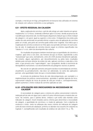 exemplo, o mal-do-pé em trigo, principalmente em lavouras não cultivadas em sistema
de rotação com culturas resistentes a esse patógeno.
6.9 - EFEITO RESIDUAL DA CALAGEM
Após a aplicação do corretivo, o pH do solo atinge um valor máximo em aproxi-
madamente 3 a 12 meses, tendendo a diminuir após 4 a 6 anos, devido ao processo de
reacidificação natural do solo. As informações disponíveis indicam que o efeito residual
da calagem é, em geral, igual ou superior a cinco anos. O diagnóstico da acidez pela
análise do solo amostrado em período inferior a quatro anos da aplicação do corretivo
pode ser errado, pois parte do corretivo pode ainda estar reagindo. Isso indica que a
reaplicação de corretivo só deverá ser feita após esse período com base em outra aná-
lise de solo. A reaplicação do corretivo deverá seguir os critérios especificados nas
Tabelas 6.1 a 6.6, além do desempenho das culturas.
Os resultados de pesquisa também mostram que as quantidades de corretivo a
reaplicar, após cinco a seis anos, são menores do que as iniciais, equivalendo a uma
"manutenção" que varia, normalmente, entre 20 e 50% da dose inicialmente aplicada.
No entanto, alguns agricultores, por desconhecimento ou pelos bons resultados
obtidos pela correção anterior da acidez do solo, aplicam corretivo a cada dois a três
anos, o que provoca uma "supercalagem", que é prejudicial, devido à ocorrência de
desequilíbrios nutricionais e ao desenvolvimento de patógenos nocivos às plantas.
No caso de ser aplicada somente uma parte da dose recomendada do corretivo,
anualmente ou periodicamente, não deve ser adicionada, na soma das aplicações
parciais, uma quantidade maior do que a recomendada inicialmente.
A correção de problemas físicos do solo (descompactação, por exemplo) e a
implementação de práticas conservacionistas, ajustadas à aptidão agrícola da terra,
representam redução de riscos de perdas de solo por erosão e, conseqüentemente,
podem aumentar o efeito residual do corretivo aplicado ao solo.
6.10 -UTILIZAÇÃO DOS INDICADORES DA NECESSIDADE DE
CALAGEM
A necessidade de calagem para o sistema de cultivo convencional é determi-
nada pelo pH do solo em água com o valor 6,0 como referência para a maioria das cul-
turas. No entanto, para o plantio direto, embora o pH tenha sido mantido como
indicador de calagem, foram incluídos outros critérios para determinar a necessidade
de calagem, a quantidade de corretivos e o modo de aplicação. Com o objetivo de
esclarecer o leitor, tanto na utilização dos novos critérios de indicação de calagem
como do novo sistema de adubação, preferiu-se abordar esse assunto em conjunto no
Capítulo 7, exemplificando com resultados de análises de solo (item 7.8, p. 79).
71
Calagem
 