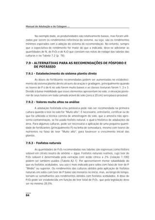 No exemplo dado, as produtividades são relativamente baixas, mas foram utili-
zadas por serem os rendimentos referência do sistema, ou seja, são os rendimentos
mínimos esperados com a adoção do sistema de recomendação. No entanto, sempre
que a expectativa de rendimento for maior do que a indicada, deve-se adicionar as
quantidades de N, de P2O5 e de K2O que constam nas notas de rodapé das tabelas das
culturas e na Tabela 7.2 (p. 78).
7.9 - ALTERNATIVAS PARA AS RECOMENDAÇÕES DE FÓSFORO E
DE POTÁSSIO
7.9.1 - Estabelecimento do sistema plantio direto
As doses de fertilizante recomendadas podem ser aumentadas no estabeleci-
mento do sistema plantio direto através da aração e gradagem, principalmente quando
os teores de P e de K no solo forem muito baixos e as classes texturais forem 1, 2 e 3.
Devido à baixa mobilidade que esses elementos apresentam no solo, a elevação poste-
rior de seus teores em toda camada arável do solo (zero a 20 cm) será pouco provável.
7.9.2 - Valores muito altos na análise
A adubação fosfatada e/ou potássica pode não ser recomendada na primeira
cultura quando o teor no solo for "Muito alto". É necessário, entretanto, certificar-se de
que foi utilizada a técnica correta de amostragem do solo, que a amostra não apre-
senta contaminação, se foi usado fosfato natural, e qual o histórico de adubações da
área. Para algumas culturas, pode ser necessária a aplicação de uma pequena quanti-
dade de fertilizantes (principalmente P) na linha de semeadura, mesmo com teores de
nutrientes na faixa de teor "Muito alto", para favorecer o crescimento inicial das
plantas.
7.9.3 - Fosfatos naturais
As quantidades de P2O5 recomendadas nas tabelas são expressas como fósforo
solúvel em citrato neutro de amônio + água. Fosfatos naturais reativos, cujo teor de
P2O5 solúvel é determinado pela extração com ácido cítrico a 2% (relação 1:100)
podem ser também usados (Tabela A2.1). Por apresentarem menor solubilidade do
que os fosfatos acidulados, seu uso é mais indicado para solos com faixa de teor de P
"Médio" ou superior. Os rendimentos das culturas obtidos pela aplicação de fosfatos
naturais em solos com teor de P baixo são menores no início, mas, ao longo do tempo,
tornam-se semelhantes aos rendimentos obtidos com fosfatos acidulados. A dose de
P2O5 pode ser estabelecida em função do teor total de P2O5, que pela legislação deve
ser no mínimo 28,0%.
84
Manual de Adubação e de Calagem ...
 