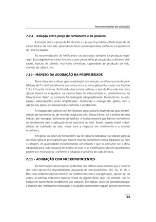 7.9.4 - Relação entre preço de fertilizante e de produto
A relação entre o preço do fertilizante e o preço do produto colhido depende de
vários fatores de mercado, podendo as doses serem ajustadas conforme a expectativa
de retorno líquido.
As recomendações de fertilizantes são baseadas também na produção espe-
rada. Essa depende de vários fatores, como potencial de produção dos cultivares utili-
zados, épocas de plantio, restrições climáticas, capacidade de produção do solo,
manejo da cultura, etc.
7.10 - MANEJO DA ADUBAÇÃO NA PROPRIEDADE
Decorridos dois cultivos após a adubação de correção, as diferenças de disponi-
bilidade de P e de K inicialmente existentes entre as cinco glebas ilustradas nas Tabelas
7.3 e 7.4 serão mínimas. Ao final de dois ou três cultivos, o teor de P no solo das cinco
glebas deverá se enquadrar na mesma faixa de interpretação e, possivelmente, na
faixa de teor "Alto", se o sistema for manejado adequadamente. Dessa forma, as adu-
bações subseqüentes serão simplificadas, facilitando o manejo das glebas com a
adição das doses de manutenção conforme o rendimento.
A resposta das culturas aos fertilizantes ou ao calcário depende do grau de defi-
ciência de nutrientes ou do nível de acidez do solo. Dessa forma, se a análise de solo
indicar, por exemplo, deficiência de fósforo, é muito provável que haverá incremento
no rendimento com a aplicação deste nutriente ao solo. Assim, quanto maior a defi-
ciência do nutriente no solo, maior será a resposta em rendimento e o retorno
econômico.
Em geral, as doses de fertilizantes ou de calcário indicadas nas tabelas para as
diversas culturas pressupõem que haverá retorno econômico com a adubação ou com
a calagem. As quantidades recomendadas constituem o que se presume ser a dose
adequada para cada situação de análise de solo, e as modificações dessas quantidades
podem ser necessárias, conforme a situação específica de cada lavoura.
7.11 - ADUBAÇÃO COM MICRONUTRIENTES
As informações de pesquisas realizadas nos últimos anos indicam que a maioria
dos solos apresenta disponibilidade adequada de micronutrientes (Zn, Cu, B, Mn e
Mo), não tendo havido incremento no rendimento com a sua aplicação, apesar de, às
vezes, as plantas indicarem aspecto visual de algum efeito, que, no entanto, não se
traduz em aumento de rendimento das culturas. Em adição, deve ser considerado que
a maioria dos fertilizantes fosfatados e o calcário apresentam alguns desses nutrientes
85
Recomendações de adubação
 