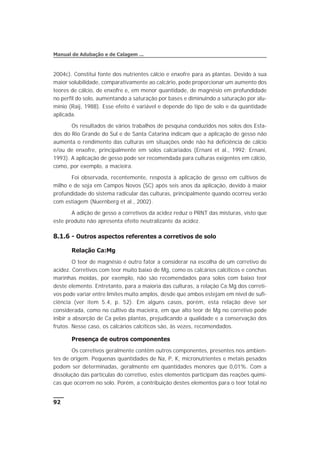 2004c). Constitui fonte dos nutrientes cálcio e enxofre para as plantas. Devido à sua
maior solubilidade, comparativamente ao calcário, pode proporcionar um aumento dos
teores de cálcio, de enxofre e, em menor quantidade, de magnésio em profundidade
no perfil do solo, aumentando a saturação por bases e diminuindo a saturação por alu-
mínio (Raij, 1988). Esse efeito é variável e depende do tipo de solo e da quantidade
aplicada.
Os resultados de vários trabalhos de pesquisa conduzidos nos solos dos Esta-
dos do Rio Grande do Sul e de Santa Catarina indicam que a aplicação de gesso não
aumenta o rendimento das culturas em situações onde não há deficiência de cálcio
e/ou de enxofre, principalmente em solos calcariados (Ernani et al., 1992; Ernani,
1993). A aplicação de gesso pode ser recomendada para culturas exigentes em cálcio,
como, por exemplo, a macieira.
Foi observada, recentemente, resposta à aplicação de gesso em cultivos de
milho e de soja em Campos Novos (SC) após seis anos da aplicação, devido à maior
profundidade do sistema radicular das culturas, principalmente quando ocorreu verão
com estiagem (Nuernberg et al., 2002).
A adição de gesso a corretivos da acidez reduz o PRNT das misturas, visto que
este produto não apresenta efeito neutralizante da acidez.
8.1.6 - Outros aspectos referentes a corretivos de solo
Relação Ca:Mg
O teor de magnésio é outro fator a considerar na escolha de um corretivo de
acidez. Corretivos com teor muito baixo de Mg, como os calcários calcíticos e conchas
marinhas moídas, por exemplo, não são recomendados para solos com baixo teor
deste elemento. Entretanto, para a maioria das culturas, a relação Ca:Mg dos correti-
vos pode variar entre limites muito amplos, desde que ambos estejam em nível de sufi-
ciência (ver item 5.4, p. 52). Em alguns casos, porém, esta relação deve ser
considerada, como no cultivo da macieira, em que alto teor de Mg no corretivo pode
inibir a absorção de Ca pelas plantas, prejudicando a qualidade e a conservação dos
frutos. Nesse caso, os calcários calcíticos são, às vezes, recomendados.
Presença de outros componentes
Os corretivos geralmente contêm outros componentes, presentes nos ambien-
tes de origem. Pequenas quantidades de Na, P, K, micronutrientes e metais pesados
podem ser determinadas, geralmente em quantidades menores que 0,01%. Com a
dissolução das partículas do corretivo, estes elementos participam das reações quími-
cas que ocorrem no solo. Porém, a contribuição destes elementos para o teor total no
92
Manual de Adubação e de Calagem ...
 