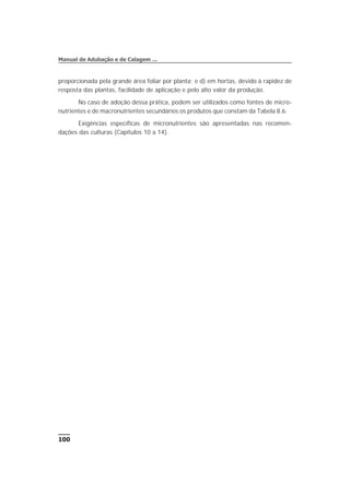 proporcionada pela grande área foliar por planta; e d) em hortas, devido à rapidez de
resposta das plantas, facilidade de aplicação e pelo alto valor da produção.
No caso de adoção dessa prática, podem ser utilizados como fontes de micro-
nutrientes e de macronutrientes secundários os produtos que constam da Tabela 8.6.
Exigências específicas de micronutrientes são apresentadas nas recomen-
dações das culturas (Capítulos 10 a 14).
100
Manual de Adubação e de Calagem ...
 