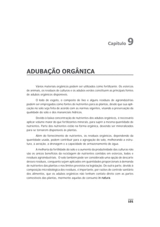 ADUBAÇÃO ORGÂNICA
Vários materiais orgânicos podem ser utilizados como fertilizante. Os estercos
de animais, os resíduos de culturas e os adubos verdes constituem as principais fontes
de adubos orgânicos disponíveis.
O lodo de esgoto, o composto de lixo e alguns resíduos de agroindústrias
podem ser empregados como fontes de nutrientes para as plantas, desde que sua apli-
cação no solo seja feita de acordo com as normas vigentes, visando a preservação da
qualidade do solo e dos mananciais hídricos.
Devido à baixa concentração de nutrientes dos adubos orgânicos, é necessário
aplicar volume maior do que fertilizantes minerais, para suprir a mesma quantidade de
nutrientes. Parte dos nutrientes estão na forma orgânica, devendo ser mineralizados
para se tornarem disponíveis às plantas.
Além do fornecimento de nutrientes, os resíduos orgânicos, dependendo da
quantidade usada, podem contribuir para a agregação do solo, melhorando a estru-
tura, a aeração, a drenagem e a capacidade de armazenamento de água.
A melhoria da fertilidade do solo e o aumento da produtividade das culturas não
são os únicos benefícios da reciclagem de nutrientes contidos em estercos, lodos e
resíduos agroindustriais. O solo também pode ser considerado uma opção de descarte
desses resíduos, conquanto sejam aplicados em quantidades proporcionais à demanda
de nutrientes das plantas e nos limites previstos na legislação. De outra parte, devido à
composição microbiológica dos resíduos, é importante, por razões de controle sanitário
dos alimentos, que os adubos orgânicos não tenham contato direto com as partes
comestíveis das plantas, mormente aquelas de consumo in natura.
101
Capítulo 9
 