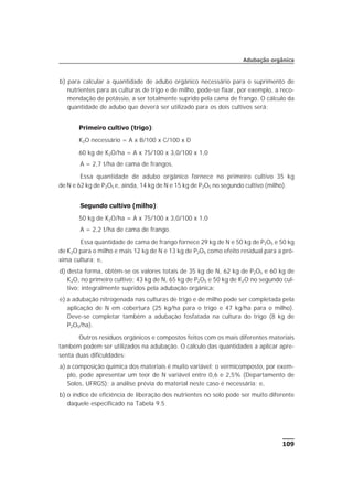 b) para calcular a quantidade de adubo orgânico necessário para o suprimento de
nutrientes para as culturas de trigo e de milho, pode-se fixar, por exemplo, a reco-
mendação de potássio, a ser totalmente suprido pela cama de frango. O cálculo da
quantidade de adubo que deverá ser utilizado para os dois cultivos será:
Primeiro cultivo (trigo):
K2O necessário = A x B/100 x C/100 x D
60 kg de K2O/ha = A x 75/100 x 3,0/100 x 1,0
A = 2,7 t/ha de cama de frangos.
Essa quantidade de adubo orgânico fornece no primeiro cultivo 35 kg
de N e 62 kg de P2O5 e, ainda, 14 kg de N e 15 kg de P2O5 no segundo cultivo (milho).
Segundo cultivo (milho):
50 kg de K2O/ha = A x 75/100 x 3,0/100 x 1,0
A = 2,2 t/ha de cama de frango.
Essa quantidade de cama de frango fornece 29 kg de N e 50 kg de P2O5 e 50 kg
de K2O para o milho e mais 12 kg de N e 13 kg de P2O5 como efeito residual para a pró-
xima cultura; e,
d) desta forma, obtêm-se os valores totais de 35 kg de N, 62 kg de P2O5 e 60 kg de
K2O, no primeiro cultivo; 43 kg de N, 65 kg de P2O5 e 50 kg de K2O no segundo cul-
tivo; integralmente supridos pela adubação orgânica;
e) a adubação nitrogenada nas culturas de trigo e de milho pode ser completada pela
aplicação de N em cobertura (25 kg/ha para o trigo e 47 kg/ha para o milho).
Deve-se completar também a adubação fosfatada na cultura do trigo (8 kg de
P2O5/ha).
Outros resíduos orgânicos e compostos feitos com os mais diferentes materiais
também podem ser utilizados na adubação. O cálculo das quantidades a aplicar apre-
senta duas dificuldades:
a) a composição química dos materiais é muito variável; o vermicomposto, por exem-
plo, pode apresentar um teor de N variável entre 0,6 e 2,5% (Departamento de
Solos, UFRGS); a análise prévia do material neste caso é necessária; e,
b) o índice de eficiência de liberação dos nutrientes no solo pode ser muito diferente
daquele especificado na Tabela 9.5
109
Adubação orgânica
 