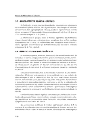 9.5 - FERTILIZANTES ORGANO-MINERAIS
Os fertilizantes organo-minerais são produzidos industrialmente pela mistura
de fertilizantes orgânicos (estercos, turfa, lignito oxidado, lodo de esgoto etc.) e fertili-
zantes minerais. Pela legislação (Brasil, 1983a,b), os adubos organo-minerais poderão
conter, no máximo, 20% de umidade. O teor mínimo da soma N + P2O5 + K2O deve ser
12%, e a matéria orgânica, 25 % (Anexo 2).
As informações de pesquisa sobre a eficiência agronômica dos fertilizantes
organo-minerais indicam que o cálculo da dose a ser aplicada deve ser feito com base
nos teores de N, de P2O5 e de K2O, determinados pelos métodos de análise estabeleci-
dos na legislação. A escolha deste tipo de fertilizante deve ser baseada no custo das
unidades de N, de P2O5 e de K2O.
9.6 - MANEJO DOS ADUBOS ORGÂNICOS
Os materiais orgânicos devem ser aplicados ao solo imediatamente antes da
semeadura ou plantio, para possibilitar melhor aproveitamento dos nutrientes, minimi-
zando as perdas por escoamento superficial (em áreas sem revolvimento de solo) e por
lixiviação de nitrato. Para diminuir as perdas de nitrogênio por volatilização de amônia,
os estercos devem ser aplicados em dias com temperatura baixa ou antes de uma
chuva ou irrigação. A maior perda de amônia ocorre durante o transporte e a aplicação
do produto.
Em qualquer sistema de cultivo, as necessidades nutricionais de uma determi-
nada cultura dificilmente serão supridas de forma equilibrada com o uso exclusivo de
materiais orgânicos, pois as concentrações de N, de P2O5 e de K2O nesses materiais
diferem, na maioria das vezes, das relações requeridas pelas plantas. Para melhorar
o aproveitamento dos adubos orgânicos, recomenda-se ajustar a adubação pelo
nutriente cuja quantidade seja suprida com a menor dose de adubo orgânico. Para os
outros nutrientes, calcula-se a contribuição referente à quantidade de adubo orgânico
aplicado e suplementa-se o restante com fertilizantes minerais, conforme indicado no
item 9.4.
Como a maioria dos adubos orgânicos com alta relação C/N não supre as quan-
tidades adequadas de N para o crescimento e a produção econômica de muitas cultu-
ras, normalmente há necessidade de utilizar fertilizantes nitrogenados minerais para
complementar a necessidade das plantas.
Não se recomenda a utilização de resíduos orgânicos com alto teor de N na
adubação de leguminosas que apresentam boa capacidade de fixar este nutriente sim-
bioticamente. Em um sistema de rotação de culturas, deve-se aplicar o adubo orgânico
110
Manual de Adubação e de Calagem ...
 