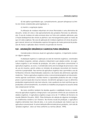 d) não aplicar quantidades que, cumulativamente, possam ultrapassar os limi-
tes de metais estabelecidos pela legislação; e,
e) manter a vegetação ripária.
A utilização de resíduos industriais em áreas florestadas é uma alternativa de
descarte, tendo em vista o não aproveitamento dos produtos florestais na alimenta-
ção. O uso de resíduos em solos arenosos deve ser feito com cuidados adicionais, pois
a fração biodisponível dos metais às plantas e aos microorganismos pode ser maior do
que em solos argilosos. No caso de aplicação de resíduos orgânicos em áreas de pasta-
gem natural, devem ser introduzidas espécies forrageiras de maior potencial de produ-
ção de massa e aplicadas doses menores no período de inverno.
9.8 - ADUBAÇÃO ORGÂNICA E AGRICULTURA ORGÂNICA
Considerando o interesse atual em agricultura orgânica, é importante esclare-
cer alguns aspectos.
A adubação orgânica é a aplicação ao solo de materiais orgânicos, constituídos
por resíduos (vegetais, animais, urbanos e industriais) e por adubos verdes. Já a agri-
cultura orgânica é um método de produção, tal como a agricultura convencional. A
agricultura orgânica, às vezes, é considerada como uma tecnologia de processos e não
de uso de insumos, porém ambos os métodos de produção necessitam de insumos
externos à propriedade. Nas normas da agricultura orgânica não é permitido o uso de
fertilizantes minerais industrializados (solúveis) e da maioria dos defensivos agrícolas
modernos. Tanto a agricultura orgânica como a convencional propõem um desenvolvi-
mento agrícola sustentável, visando manter a capacidade produtiva do solo a longo
prazo e a preservação dos recursos naturais. Geralmente apregoa-se que os alimentos
produzidos organicamente são mais naturais, mais saudáveis ou mais nutritivos que os
produzidos convencionalmente, no entanto os trabalhos de pesquisa no assunto ainda
não comprovaram tal fato.
No meio científico também há dúvidas quanto à viabilidade técnica e econô-
mica da agricultura orgânica a longo prazo e aos possíveis efeitos do uso exclusivo de
adubos orgânicos. A agricultura orgânica ocupa cerca de 17 milhões de hectares no
mundo (Boletim Pecuário, 2002). Pelas limitações de adoção de algumas tecnologias,
os rendimentos tendem a ser menores. Na mesma escala de produção, a agricultura
orgânica demanda mais mão-de-obra, e os custos de produção são maiores que na
agricultura convencional. A comercialização diferenciada desses produtos, com selo de
"produto orgânico", deve ser feita conforme as normas (Brasil, 1999).
113
Adubação orgânica
 