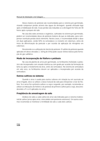 Doses maiores de potássio são recomendadas para o sistema pré-germinado,
visando compensar perdas através das águas de drenagem, quando efetuada logo
após a mobilização do solo. Essas perdas são reduzidas se a drenagem for feita até 48
horas após o preparo do solo.
No caso dos solos arenosos e orgânicos, cultivados no sistema pré-germinado,
podem ser recomendadas doses de potássio maiores do que as indicadas, para com-
pensar eventuais perdas deste elemento. Nestes casos, é recomendado dividir a dose
em duas aplicações, sendo 50% na semeadura e o restante em cobertura, antes do
início da diferenciação da panícula e por ocasião da aplicação do nitrogênio em
cobertura.
Recomenda-se a utilização de cloreto de potássio. O sulfato de potássio quando
aplicado em doses elevadas (> 60 kg de S/ha) pode causar efeitos tóxicos pela forma-
ção de gás sulfídrico.
Modo de incorporação de fósforo e potássio
No caso do plantio de arroz pré-germinado, os fertilizantes fosfatado e potás-
sico são incorporados com enxada rotativa ou com grade por ocasião da formação da
lama ou após o nivelamento da área, antes da semeadura. No sistema de semeadura
em solo seco, os fertilizantes devem ser aplicados e incorporados por ocasião da
semeadura.
Outros cultivos no sistema
Quando a área é usada para outras culturas em rotação ou em sucessão ao
arroz irrigado, deve-se utilizar a classe textural do solo para interpretar o teor de fós-
foro. Se o arroz foi o primeiro cultivo e a soja o segundo, por exemplo, recomenda-se
utilizar as indicações de fósforo e de potássio de primeiro cultivo para a soja, desconsi-
derando o P e o K aplicados no arroz.
Freqüência de amostragem do solo
Análises de solos a cada cultivo de arroz são indicadas para o sistema tradicio-
nal de cultivo (arroz após arroz, intercalado com pastoreio extensivo). Em outros siste-
mas recomenda-se monitorar a fertilidade do solo a cada dois cultivos.
126
Manual de Adubação e de Calagem ...
 