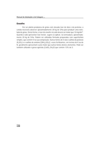 Enxofre
Por ser planta produtora de grãos com elevado teor de óleo e de proteína, a
canola necessita absorver aproximadamente 20 kg de S/ha para produzir uma tone-
lada de grãos. Desta forma, o teor de enxofre no solo deverá ser maior que 10 mg/dm3
.
Quando o solo apresentar teor menor, sugere-se aplicar, na semeadura, aproximada-
mente 20 kg de S/ha. Podem ser utilizadas fórmulas preparadas com superfosfato
simples, que contém S na sua composição. Outras fontes de S são o sulfato de potássio
(K2SO4) e o sulfato de amônio [(NH4)2SO4)]; esses fertilizantes, em termos de K ou de
N, geralmente apresentam custo maior que outras fontes destes elementos. Pode ser
também utilizado o gesso agrícola (CaSO4.2H2O) que contém 13% de S.
130
Manual de Adubação e de Calagem ...
 