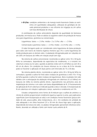 > 8 t/ha: condições ambientais e de manejo muito favoráveis (todos os nutri-
entes em quantidades adequadas), utilização de genótipos de ele-
vado potencial produtivo e uso eficiente de irrigação ou em safras
com boa distribuição de chuva.
A contribuição do cultivo antecedente depende da quantidade de biomassa
produzida, em massa seca. Pode-se adotar os seguintes valores de produção de massa
seca para leguminosa, gramínea ou consorciação:
Leguminosa: baixa =< 2 t/ha; média= 2 a 3 t/ha; alta = > 3 t/ha.
Consorciação e gramínea: baixa = < 2 t/ha; média = 2 a 4 t/ha; alta = > 4 t/ha.
O nabo forrageiro pode ser considerado como leguminosa de baixa produção
para solos com teores de matéria orgânica menores que 3% e como leguminosa de
média produção para os demais solos. A adubação nitrogenada pode ser reduzida em
até 20% em lavouras de milho em rotação anual com soja.
No sistema de cultivo convencional, recomenda-se aplicar entre 10 e 30 kg de
N/ha na semeadura, dependendo da expectativa de rendimento, e o restante em
cobertura a lanço ou no sulco, quando as plantas estão com 4 a 8 folhas ou com 40 a
60 cm de altura. Em condições de chuvas intensas ou se a dose de N for elevada
pode-se fracionar a aplicação em duas partes com intervalos de 15 a 30 dias.
No sistema plantio direto, recomenda-se aplicar entre 20 e 30 kg de N/ha na
semeadura, quando o cultivo for feito sobre resíduos de gramíneas e entre 10 e 15 kg
de N/ha quando o cultivo for sobre resíduos de leguminosas. Bons resultados têm sido
obtidos com a antecipação da adubação nitrogenada em cobertura (4 a 6 folhas) em
lavouras de milho no sistema plantio direto, especialmente nos primeiros anos de
implantação do sistema e em solos com baixa disponibilidade de N. O fracionamento
da aplicação de N em cobertura é indicado quando a dose é elevada. A incorporação de
N em cobertura em relação à aplicação a lanço, aumenta o rendimento em 5%.
Estudos comparativos entre fontes de N indicam que o sulfato de amônio e o
nitrato de amônio proporcionam rendimento igual ou superior à uréia, para aplicações
superficiais (sem incorporação ao solo) e em condições menos favoráveis (pouca umi-
dade do solo, pouca palha, altas temperaturas, etc.). Em condições de umidade do
solo adequada e em clima favorável (15 a 30 mm de chuva logo após à aplicação,
dependendo da textura do solo), os adubos nitrogenados apresentam eficiência seme-
lhante, devendo ser utilizada a fonte com menor custo unitário de N.
141
Grãos
 